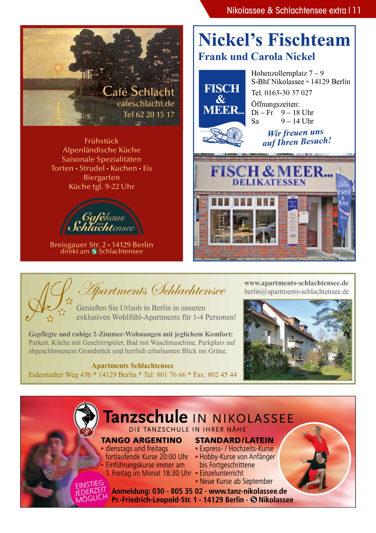 S  Nikolassee & Schlachtensee extra 11  Nickel’s Fischteam Frank und Carola Nickel  Café Schlacht  cafeschlacht.de Tel 62 20 15 17  Frühstück Alpenländische Küche Saisonale Spezialitäten Torten • Strudel • Kuchen • Eis Biergarten Küche tgl. 9-22 Uhr  Hohenzollernplatz 7 – 9 S-Bhf Nikolassee ▫ 14129 Berlin Tel. 0163-30 37 027 Öffnungszeiten: Di – Fr 9 – 18 Uhr Sa 9 – 14 Uhr  Wir freuen uns auf Ihren Besuch!  Caféhaus  am Schlachtensee  Breisgauer Str. 2 • 14129 Berlin direkt am  Schlachtensee  Apartments Schlachtensee Genießen Sie Urlaub in Berlin in unseren exklusiven Wohlfühl-Apartments für 1-4 Personen! Gepflegte und ruhige 2-Zimmer-Wohnungen mit jeglichem Komfort: Parkett, Küche mit Geschirrspüler, Bad mit Waschmaschine, Parkplatz auf abgeschlossenem Grundstück und herrlich erholsamen Blick ins Grüne.  Apartments Schlachtensee Eiderstedter Weg 43b * 14129 Berlin * Tel: 801 76 66 * Fax: 802 45 44  www.apartments-schlachtensee.de berlin@apartments-schlachtensee.de