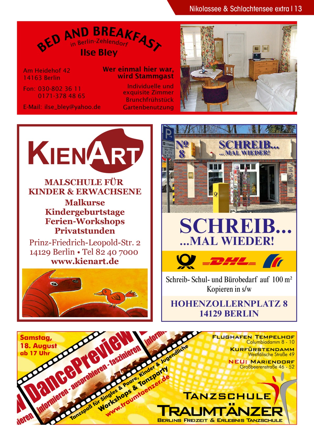 Nikolassee & Schlachtensee extra 13  B  B RE AKF AnNBD AS lin-Zehlendorf r e D E i T Ilse Bley  Am Heidehof 42 14163 Berlin Fon: 030-802 36 11 0171-378 48 65 E-Mail: ilse_bley@yahoo.de  Wer einmal hier war, wird Stammgast Individuelle und exquisite Zimmer Brunchfrühstück Gartenbenutzung  KIENART MALSCHULE FÜR KINDER & ERWACHSENE Malkurse Kindergeburtstage Ferien-Workshops Privatstunden Prinz-Friedrich-Leopold-Str. 2 14129 Berlin • Tel 82 40 7000 www.kienart.de  SCHREIB... ...MAL WIEDER!  Schreib- Schul- und Bürobedarf auf 100 m2 Kopieren in s/w  HOHENZOLLERNPLATZ 8 14129 BERLIN