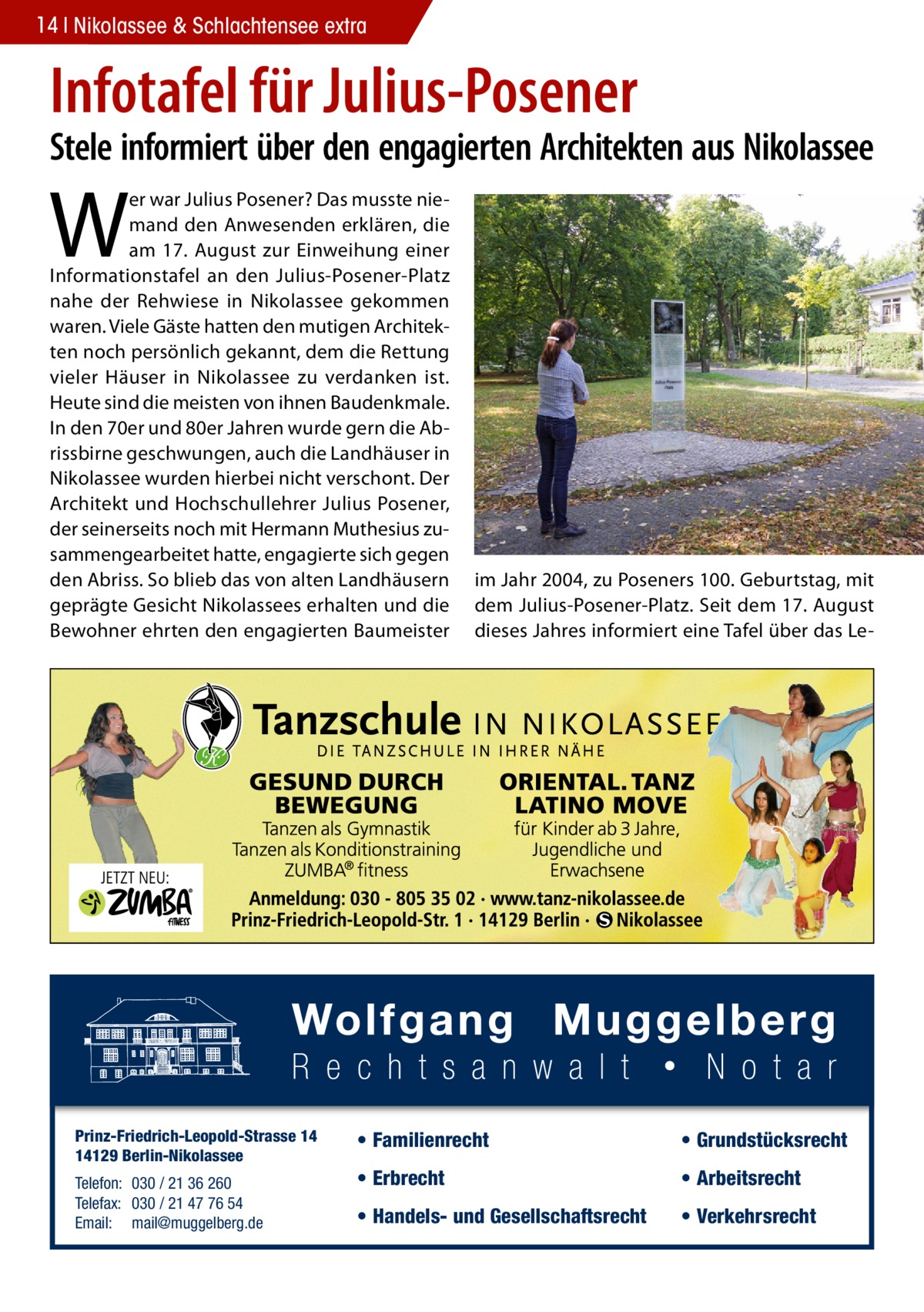 14 Nikolassee & Schlachtensee extra  Infotafel für Julius-Posener  Stele informiert über den engagierten Architekten aus Nikolassee  W  er war Julius Posener? Das musste niemand den Anwesenden erklären, die am 17. August zur Einweihung einer Informationstafel an den Julius-Posener-Platz nahe der Rehwiese in Nikolassee gekommen waren. Viele Gäste hatten den mutigen Architekten noch persönlich gekannt, dem die Rettung vieler Häuser in Nikolassee zu verdanken ist. Heute sind die meisten von ihnen Baudenkmale. In den 70er und 80er Jahren wurde gern die Abrissbirne geschwungen, auch die Landhäuser in Nikolassee wurden hierbei nicht verschont. Der Architekt und Hochschullehrer Julius Posener, der seinerseits noch mit Hermann Muthesius zusammengearbeitet hatte, engagierte sich gegen den Abriss. So blieb das von alten Landhäusern geprägte Gesicht Nikolassees erhalten und die Bewohner ehrten den engagierten Baumeister  Prinz-Friedrich-Leopold-Strasse 14 14129 Berlin-Nikolassee Telefon: 030 / 21 36 260 Telefax: 030 / 21 47 76 54 Email: mail@muggelberg.de  im Jahr 2004, zu Poseners 100. Geburtstag, mit dem Julius-Posener-Platz. Seit dem 17. August dieses Jahres informiert eine Tafel über das Le • Familienrecht  • Grundstücksrecht  • Erbrecht  • Arbeitsrecht  • Handels- und Gesellschaftsrecht  • Verkehrsrecht