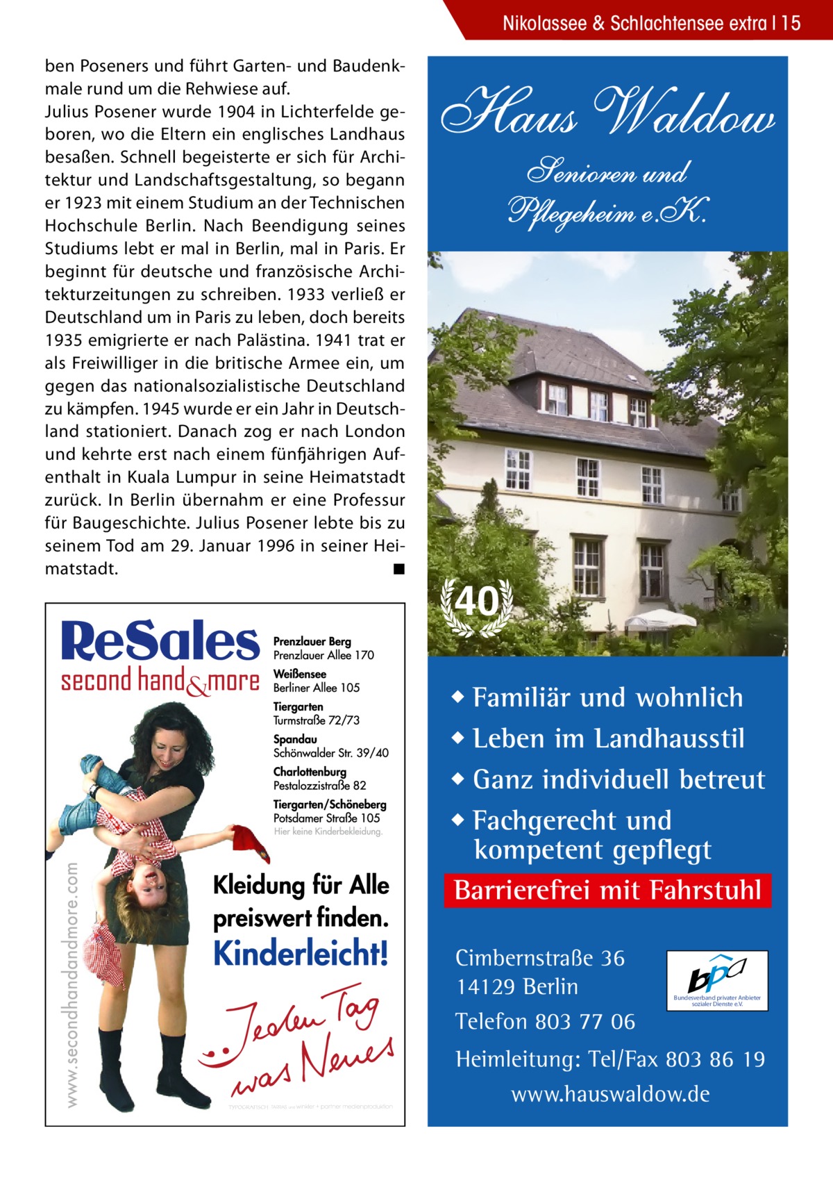 Nikolassee & Schlachtensee extra 15 ben Poseners und führt Garten- und Baudenkmale rund um die Rehwiese auf. Julius Posener wurde 1904 in Lichterfelde geboren, wo die Eltern ein englisches Landhaus besaßen. Schnell begeisterte er sich für Architektur und Landschaftsgestaltung, so begann er 1923 mit einem Studium an der Technischen Hochschule Berlin. Nach Beendigung seines Studiums lebt er mal in Berlin, mal in Paris. Er beginnt für deutsche und französische Architekturzeitungen zu schreiben. 1933 verließ er Deutschland um in Paris zu leben, doch bereits 1935 emigrierte er nach Palästina. 1941 trat er als Freiwilliger in die britische Armee ein, um gegen das nationalsozialistische Deutschland zu kämpfen. 1945 wurde er ein Jahr in Deutschland stationiert. Danach zog er nach London und kehrte erst nach einem fünfjährigen Aufenthalt in Kuala Lumpur in seine Heimatstadt zurück. In Berlin übernahm er eine Professur für Baugeschichte. Julius Posener lebte bis zu seinem Tod am 29. Januar 1996 in seiner Heimatstadt.� ◾  Haus Waldow Senioren und Pflegeheim e.K.  40 ◆ Familiär und wohnlich ◆ Leben im Landhausstil ◆ Ganz individuell betreut ◆ Fachgerecht und kompetent gepflegt Barrierefrei mit Fahrstuhl Cimbernstraße 36 14129 Berlin Telefon 803 77 06  Bundesverband privater Anbieter sozialer Dienste e.V.  Heimleitung: Tel/Fax 803 86 19 www.hauswaldow.de
