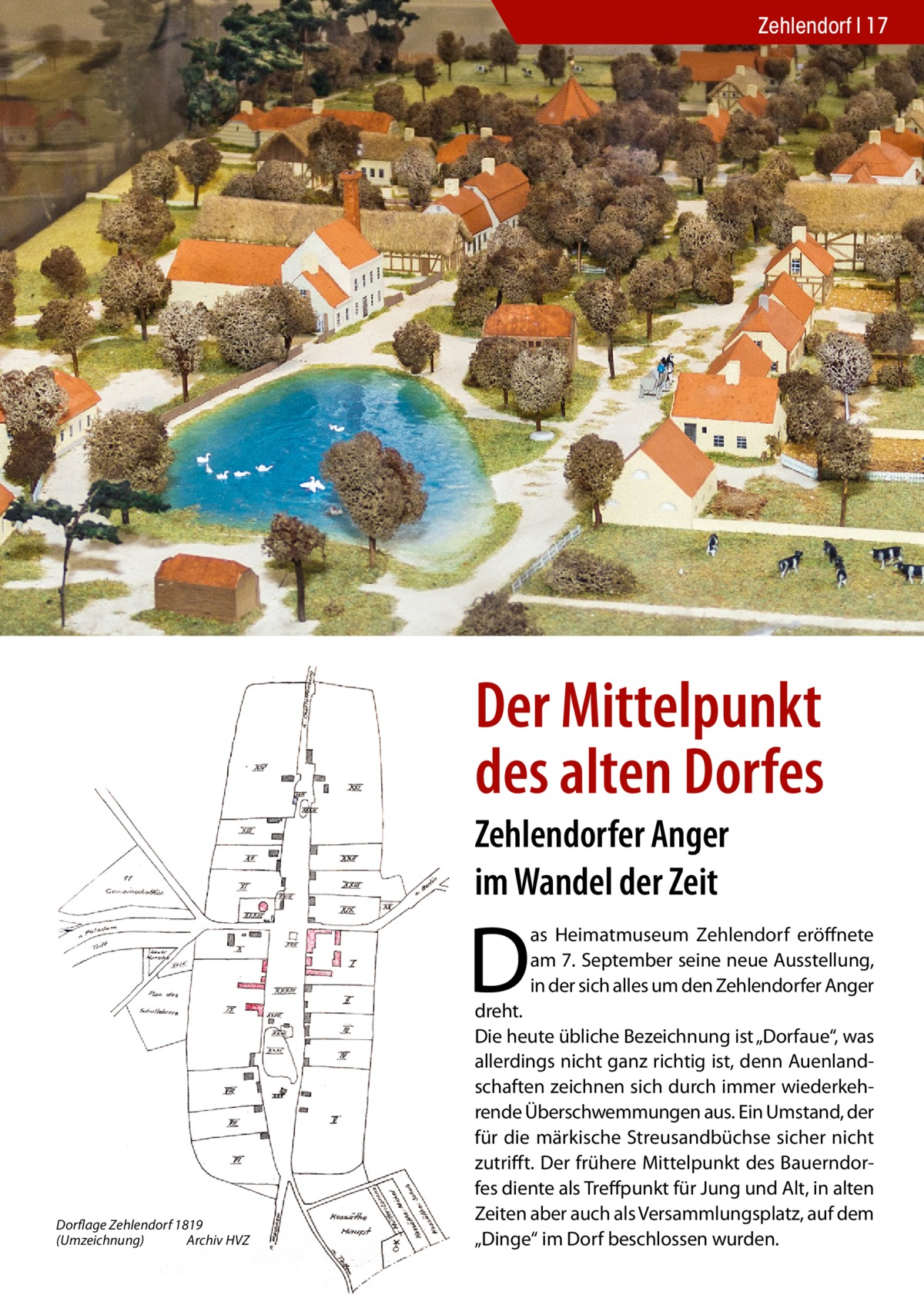 Zehlendorf 17  Der Dorfanger als Modell im Heimatmuseum.  Der Mittelpunkt des alten Dorfes Zehlendorfer Anger im Wandel der Zeit  D  as Heimatmuseum Zehlendorf eröffnete am 7. September seine neue Ausstellung, in der sich alles um den Zehlendorfer Anger  Dorflage Zehlendorf 1819 (Umzeichnung) Archiv HVZ  dreht. Die heute übliche Bezeichnung ist „Dorfaue“, was allerdings nicht ganz richtig ist, denn Auenlandschaften zeichnen sich durch immer wiederkehrende Überschwemmungen aus. Ein Umstand, der für die märkische Streusandbüchse sicher nicht zutrifft. Der frühere Mittelpunkt des Bauerndorfes diente als Treffpunkt für Jung und Alt, in alten Zeiten aber auch als Versammlungsplatz, auf dem „Dinge“ im Dorf beschlossen wurden.