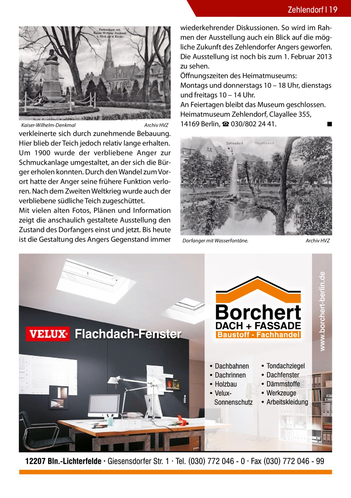 Zehlendorf 19  Kaiser-Wilhelm-Denkmal�  Archiv HVZ  verkleinerte sich durch zunehmende Bebauung. Hier blieb der Teich jedoch relativ lange erhalten. Um 1900 wurde der verbliebene Anger zur Schmuckanlage umgestaltet, an der sich die Bürger erholen konnten. Durch den Wandel zum Vorort hatte der Anger seine frühere Funktion verloren. Nach dem Zweiten Weltkrieg wurde auch der verbliebene südliche Teich zugeschüttet. Mit vielen alten Fotos, Plänen und Information zeigt die anschaulich gestaltete Ausstellung den Zustand des Dorfangers einst und jetzt. Bis heute ist die Gestaltung des Angers Gegenstand immer  wiederkehrender Diskussionen. So wird im Rahmen der Ausstellung auch ein Blick auf die mögliche Zukunft des Zehlendorfer Angers geworfen. Die Ausstellung ist noch bis zum 1. Februar 2013 zu sehen. Öffnungszeiten des Heimatmuseums: Montags und donnerstags 10 – 18 Uhr, dienstags und freitags 10 – 14 Uhr. An Feiertagen bleibt das Museum geschlossen. Heimatmuseum Zehlendorf, Clayallee 355, 14169 Berlin, ☎ 030/802 24 41. � ◾  Dorfanger mit Wasserfontäne.�  Archiv HVZ