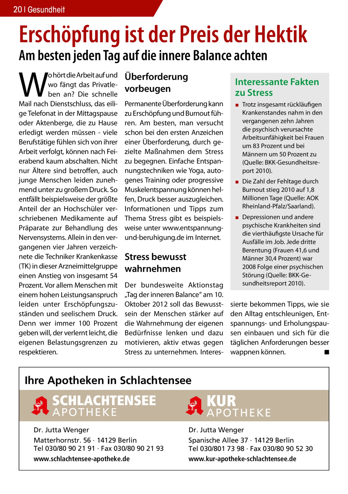 20 Gesundheit  Erschöpfung ist der Preis der Hektik Am besten jeden Tag auf die innere Balance achten  W  o hört die Arbeit auf und wo fängt das Privatleben an? Die schnelle Mail nach Dienstschluss, das eilige Telefonat in der Mittagspause oder Aktenberge, die zu Hause erledigt werden müssen - viele Berufstätige fühlen sich von ihrer Arbeit verfolgt, können nach Feierabend kaum abschalten. Nicht nur Ältere sind betroffen, auch junge Menschen leiden zunehmend unter zu großem Druck. So entfällt beispielsweise der größte Anteil der an Hochschüler verschriebenen Medikamente auf Präparate zur Behandlung des Nervensystems. Allein in den vergangenen vier Jahren verzeichnete die Techniker Krankenkasse (TK) in dieser Arzneimittelgruppe einen Anstieg von insgesamt 54 Prozent. Vor allem Menschen mit einem hohen Leistungsanspruch leiden unter Erschöpfungszuständen und seelischem Druck. Denn wer immer 100 Prozent geben will, der verlernt leicht, die eigenen Belastungsgrenzen zu respektieren.  Überforderung vorbeugen  Interessante Fakten zu Stress  Permanente Überforderung kann zu Erschöpfung und Burnout führen. Am besten, man versucht schon bei den ersten Anzeichen einer Überforderung, durch gezielte Maßnahmen dem Stress zu begegnen. Einfache Entspannungstechniken wie Yoga, autogenes Training oder progressive Muskelentspannung können helfen, Druck besser auszugleichen. Informationen und Tipps zum Thema Stress gibt es beispielsweise unter www.entspannungund-beruhigung.de im Internet.  Stress bewusst wahrnehmen Der bundesweite Aktionstag „Tag der inneren Balance“ am 10. Oktober 2012 soll das Bewusstsein der Menschen stärker auf die Wahrnehmung der eigenen Bedürfnisse lenken und dazu motivieren, aktiv etwas gegen Stress zu unternehmen. Interes ▪▪ Trotz insgesamt rückläufigen Krankenstandes nahm in den vergangenen zehn Jahren die psychisch verursachte Arbeitsunfähigkeit bei Frauen um 83 Prozent und bei Männern um 50 Prozent zu (Quelle: BKK-Gesundheitsreport 2010). ▪▪ Die Zahl der Fehltage durch Burnout stieg 2010 auf 1,8 Millionen Tage (Quelle: AOK Rheinland-Pfalz/Saarland). ▪▪ Depressionen und andere psychische Krankheiten sind die vierthäufigste Ursache für Ausfälle im Job. Jede dritte Berentung (Frauen 41,6 und Männer 30,4 Prozent) war 2008 Folge einer psychischen Störung (Quelle: BKK-Gesundheitsreport 2010).  sierte bekommen Tipps, wie sie den Alltag entschleunigen, Entspannungs- und Erholungspausen einbauen und sich für die täglichen Anforderungen besser wappnen können. � ◾  Ihre Apotheken in Schlachtensee  SCHLACHTENSEE APOTHEK E  Dr. Jutta Wenger Matterhornstr. 56 · 14129 Berlin Tel 030/80 90 21 91 · Fax 030/80 90 21 93 www.schlachtensee-apotheke.de  KUR  APOTH EK E Dr. Jutta Wenger Spanische Allee 37 · 14129 Berlin Tel 030/801 73 98 · Fax 030/80 90 52 30 www.kur-apotheke-schlachtensee.de
