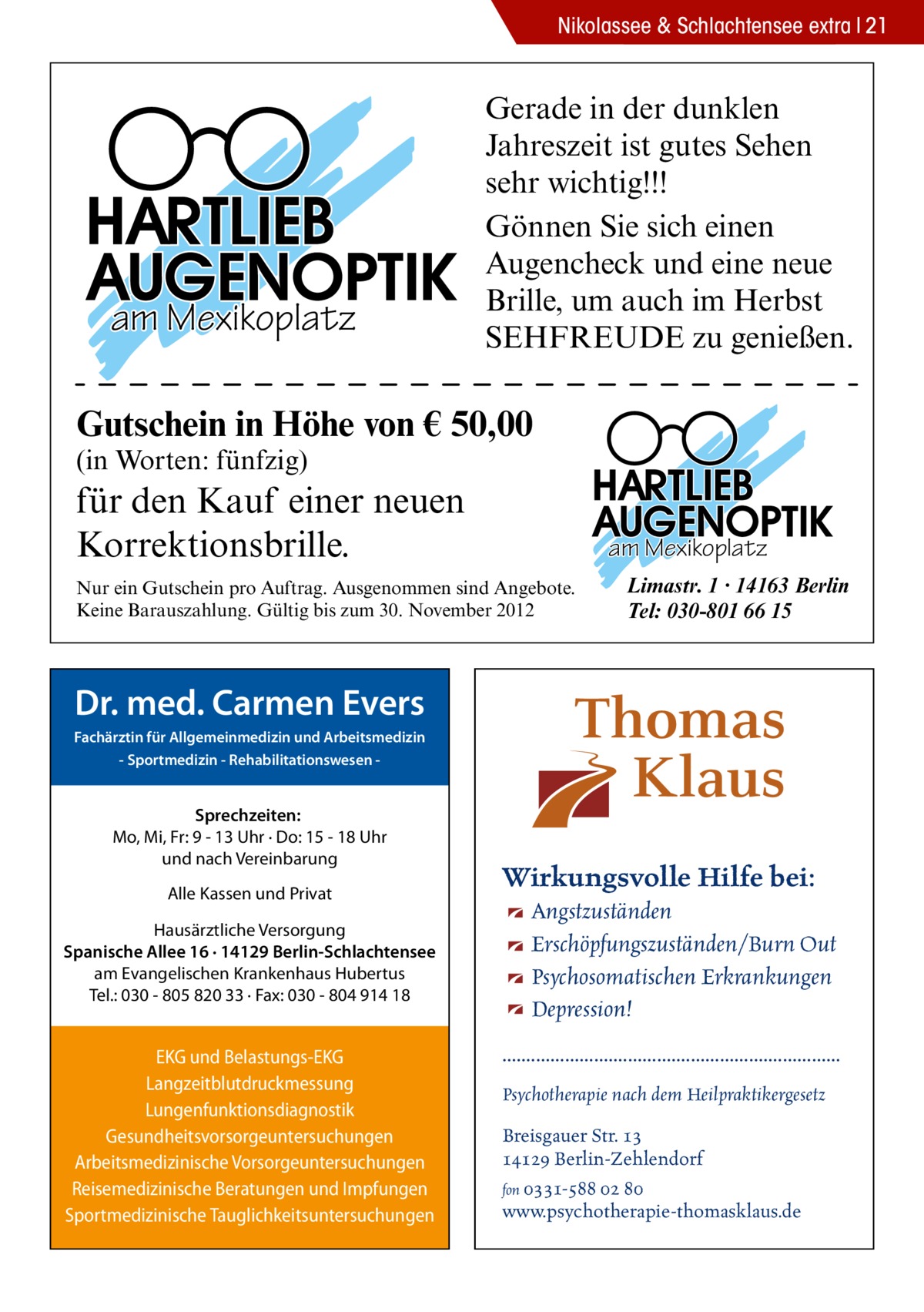 Nikolassee & Schlachtensee extra 21  am Mexikoplatz  Gerade in der dunklen Jahreszeit ist gutes Sehen sehr wichtig!!! Gönnen Sie sich einen Augencheck und eine neue Brille, um auch im Herbst SEHFREUDE zu genießen.  Gutschein in Höhe von € 50,00 (in Worten: fünfzig)  für den Kauf einer neuen Korrektionsbrille.  am Mexikoplatz  Nur ein Gutschein pro Auftrag. Ausgenommen sind Angebote. Keine Barauszahlung. Gültig bis zum 30. November 2012  Limastr. 1 · 14163 Berlin Tel: 030-801 66 15  Dr. med. Carmen Evers Fachärztin für Allgemeinmedizin und Arbeitsmedizin - Sportmedizin - Rehabilitationswesen  Sprechzeiten: Mo, Mi, Fr: 9 - 13 Uhr · Do: 15 - 18 Uhr und nach Vereinbarung Alle Kassen und Privat Hausärztliche Versorgung Spanische Allee 16 · 14129 Berlin-Schlachtensee am Evangelischen Krankenhaus Hubertus Tel.: 030 - 805 820 33 · Fax: 030 - 804 914 18  EKG und Belastungs-EKG Langzeitblutdruckmessung Lungenfunktionsdiagnostik Gesundheitsvorsorgeuntersuchungen Arbeitsmedizinische Vorsorgeuntersuchungen Reisemedizinische Beratungen und Impfungen Sportmedizinische Tauglichkeitsuntersuchungen  Wirkungsvolle Hilfe bei: Angstzuständen Erschöpfungszuständen/Burn Out Psychosomatischen Erkrankungen Depression! ...................................................................... Psychotherapie nach dem Heilpraktikergesetz Breisgauer Str. 13 14129 Berlin-Zehlendorf fon 0331-588 02 80 www.psychotherapie-thomasklaus.de