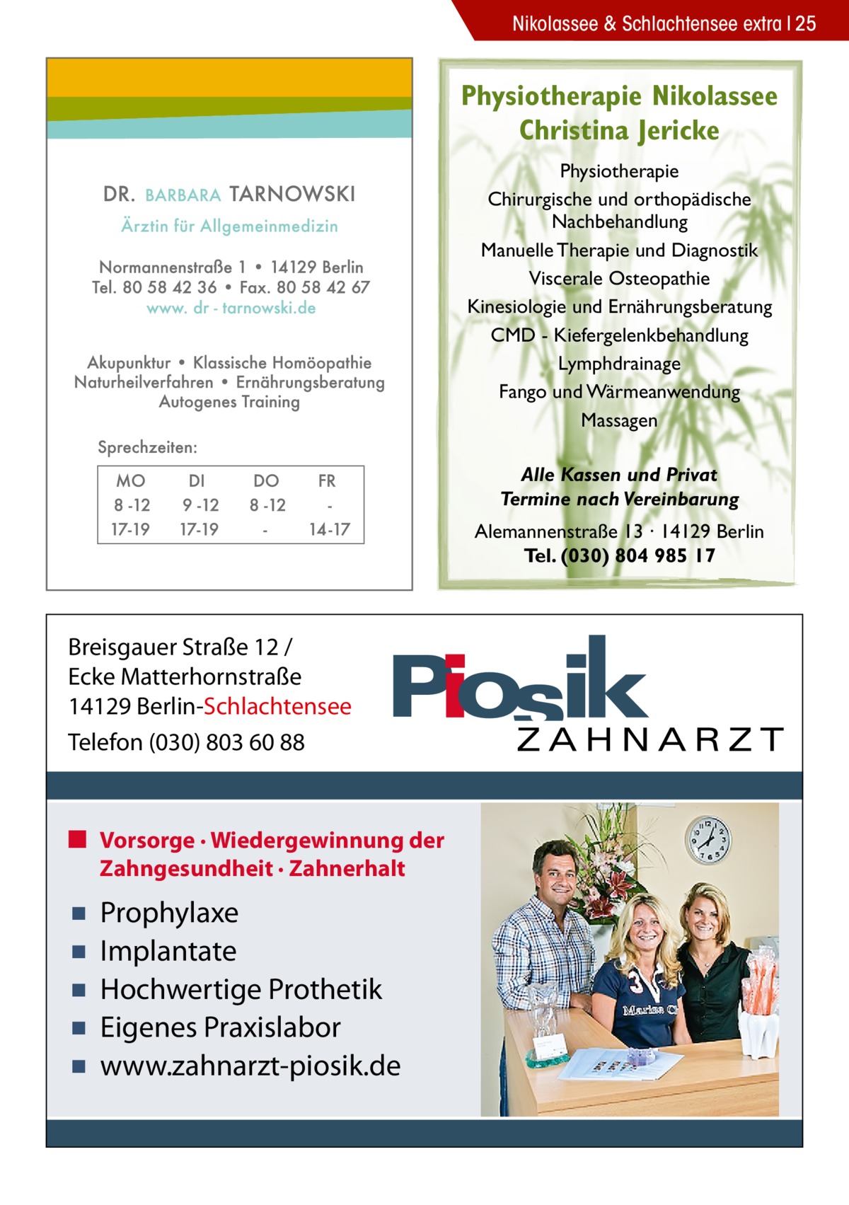 Nikolassee & Schlachtensee extra 25  Physiotherapie Nikolassee Christina Jericke Physiotherapie Chirurgische und orthopädische Nachbehandlung Manuelle Therapie und Diagnostik Viscerale Osteopathie Kinesiologie und Ernährungsberatung CMD - Kiefergelenkbehandlung Lymphdrainage Fango und Wärmeanwendung Massagen Alle Kassen und Privat Termine nach Vereinbarung Alemannenstraße 13 · 14129 Berlin Tel. (030) 804 985 17  Breisgauer Straße 12 / Ecke Matterhornstraße 14129 Berlin-Schlachtensee Telefon (030) 803 60 88  ■ Vorsorge · Wiedergewinnung der Zahngesundheit · Zahnerhalt  ▪ ▪ ▪ ▪ ▪  Prophylaxe Implantate Hochwertige Prothetik Eigenes Praxislabor www.zahnarzt-piosik.de