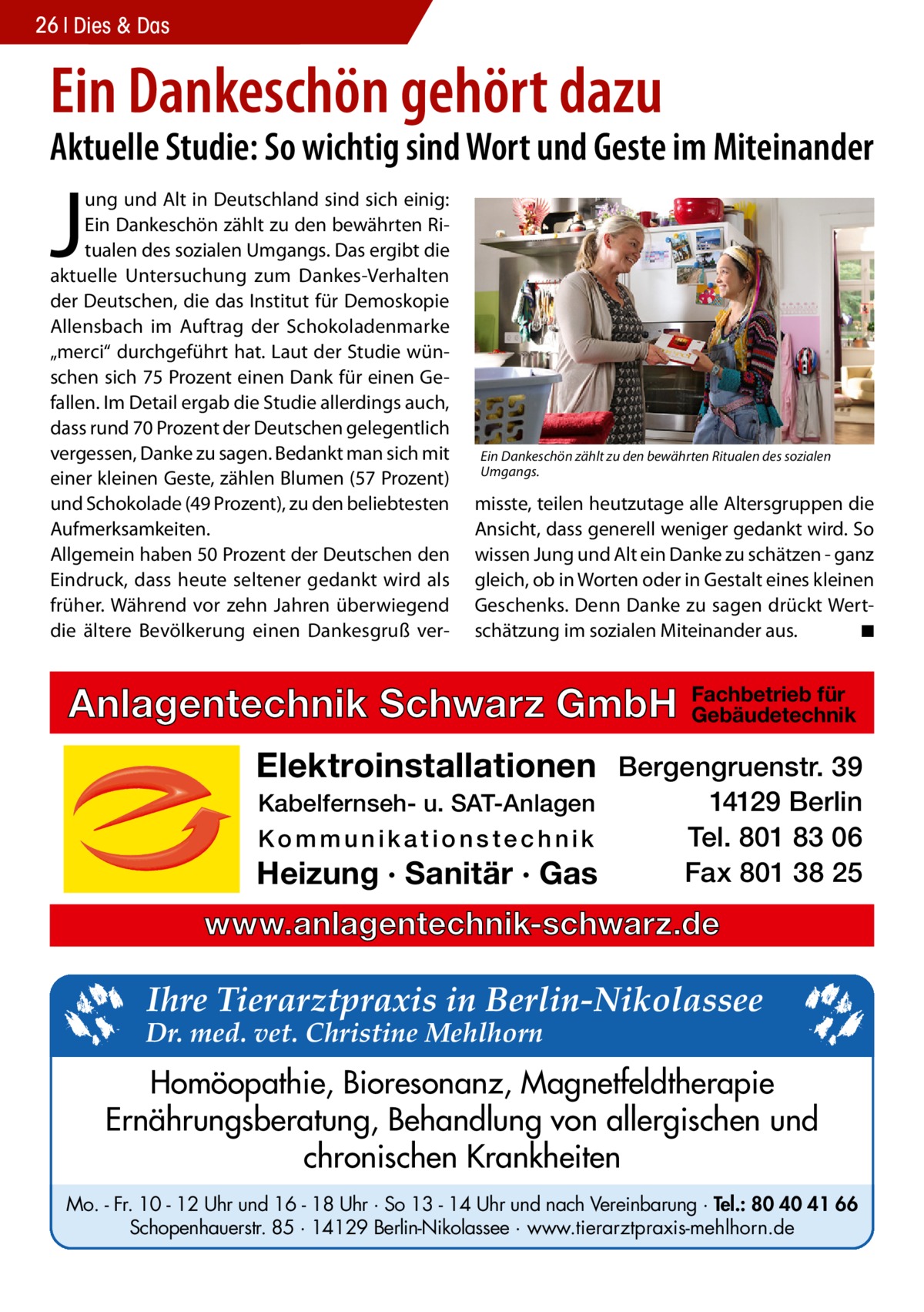 26 Dies & Das  Ein Dankeschön gehört dazu  Aktuelle Studie: So wichtig sind Wort und Geste im Miteinander  J  ung und Alt in Deutschland sind sich einig: Ein Dankeschön zählt zu den bewährten Ritualen des sozialen Umgangs. Das ergibt die aktuelle Untersuchung zum Dankes-Verhalten der Deutschen, die das Institut für Demoskopie Allensbach im Auftrag der Schokoladenmarke „merci“ durchgeführt hat. Laut der Studie wünschen sich 75 Prozent einen Dank für einen Gefallen. Im Detail ergab die Studie allerdings auch, dass rund 70 Prozent der Deutschen gelegentlich vergessen, Danke zu sagen. Bedankt man sich mit einer kleinen Geste, zählen Blumen (57 Prozent) und Schokolade (49 Prozent), zu den beliebtesten Aufmerksamkeiten. Allgemein haben 50 Prozent der Deutschen den Eindruck, dass heute seltener gedankt wird als früher. Während vor zehn Jahren überwiegend die ältere Bevölkerung einen Dankesgruß ver Ein Dankeschön zählt zu den bewährten Ritualen des sozialen Umgangs.  misste, teilen heutzutage alle Altersgruppen die Ansicht, dass generell weniger gedankt wird. So wissen Jung und Alt ein Danke zu schätzen - ganz gleich, ob in Worten oder in Gestalt eines kleinen Geschenks. Denn Danke zu sagen drückt Wertschätzung im sozialen Miteinander aus. � ◾  Anlagentechnik Schwarz GmbH  Fachbetrieb für Gebäudetechnik  Elektroinstallationen Bergengruenstr. 39 Kabelfernseh- u. SAT-Anlagen Kommunikationstechnik  Heizung · Sanitär · Gas  14129 Berlin Tel. 801 83 06 Fax 801 38 25  www.anlagentechnik-schwarz.de  Ihre Tierarztpraxis in Berlin-Nikolassee  Dr. med. vet. Christine Mehlhorn  Homöopathie, Bioresonanz, Magnetfeldtherapie Ernährungsberatung, Behandlung von allergischen und chronischen Krankheiten Mo. - Fr. 10 - 12 Uhr und 16 - 18 Uhr · So 13 - 14 Uhr und nach Vereinbarung · Tel.: 80 40 41 66 Schopenhauerstr. 85 · 14129 Berlin-Nikolassee · www.tierarztpraxis-mehlhorn.de