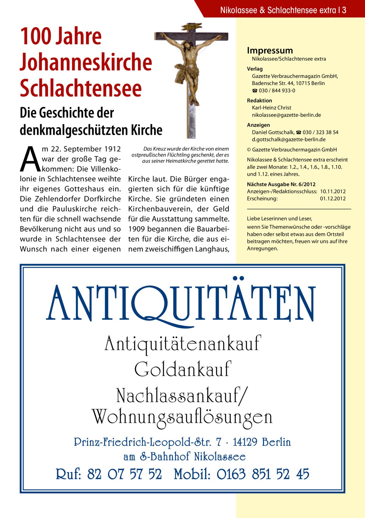 Nikolassee & Schlachtensee extra 3  100 Jahre Johanneskirche Schlachtensee  Die Geschichte der denkmalgeschützten Kirche  A  m 22. September 1912 war der große Tag gekommen: Die Villenkolonie in Schlachtensee weihte ihr eigenes Gotteshaus ein. Die Zehlendorfer Dorfkirche und die Pauluskirche reichten für die schnell wachsende Bevölkerung nicht aus und so wurde in Schlachtensee der Wunsch nach einer eigenen  Das Kreuz wurde der Kirche von einem ostpreußischen Flüchtling geschenkt, der es aus seiner Heimatkirche gerettet hatte.  Kirche laut. Die Bürger engagierten sich für die künftige Kirche. Sie gründeten einen Kirchenbauverein, der Geld für die Ausstattung sammelte. 1909 begannen die Bauarbeiten für die Kirche, die aus einem zweischiﬃgen Langhaus,  Impressum  Nikolassee/Schlachtensee extra  Verlag Gazette Verbrauchermagazin GmbH, Badensche Str. 44, 10715 Berlin ☎ 030 / 844 933-0 redaktion Karl-Heinz Christ nikolassee@gazette-berlin.de Anzeigen Daniel Gottschalk, ☎ 030 / 323 38 54 d.gottschalk@gazette-berlin.de © Gazette Verbrauchermagazin GmbH Nikolassee & Schlachtensee extra erscheint alle zwei Monate: 1.2., 1.4., 1.6., 1.8., 1.10. und 1.12. eines Jahres. nächste Ausgabe nr. 6/2012 Anzeigen-/Redaktionsschluss: 10.11.2012 Erscheinung: 01.12.2012 Liebe Leserinnen und Leser, wenn Sie Themenwünsche oder -vorschläge haben oder selbst etwas aus dem Ortsteil beitragen möchten, freuen wir uns auf Ihre Anregungen.  ANTIQUITÄTEN Antiquitätenankauf Goldankauf Nachlassankauf/ Wohnungsauflösungen  Prinz-Friedrich-Leopold- Str. 7 · 14129 Berlin am S -Bahnhof Nikolassee  Ruf: 82 07 57 52 Mobil: 0163 851 52 45