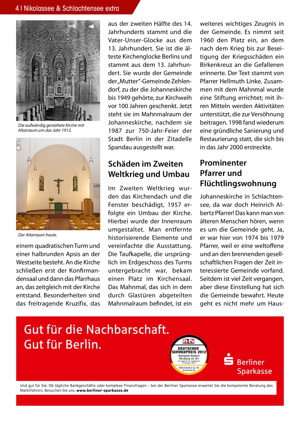 4 Nikolassee & Schlachtensee extra  Die aufwändig gestaltete Kirche mit Altarraum um das Jahr 1912.  Der Altarraum heute.  einem quadratischen Turm und einer halbrunden Apsis an der Westseite besteht. An die Kirche schließen erst der Konfirmandensaal und dann das Pfarrhaus an, das zeitgleich mit der Kirche entstand. Besonderheiten sind das freitragende Kruzifix, das  aus der zweiten Hälfte des 14. Jahrhunderts stammt und die Vater-Unser-Glocke aus dem 13. Jahrhundert. Sie ist die älteste Kirchenglocke Berlins und stammt aus dem 13. Jahrhundert. Sie wurde der Gemeinde der „Mutter“‐Gemeinde Zehlendorf, zu der die Johanneskirche bis 1949 gehörte, zur Kirchweih vor 100 Jahren geschenkt. Jetzt steht sie im Mahnmalraum der Johanneskirche, nachdem sie 1987 zur 750‐Jahr‐Feier der Stadt Berlin in der Zitadelle Spandau ausgestellt war.  weiteres wichtiges Zeugnis in der Gemeinde. Es nimmt seit 1960 den Platz ein, an dem nach dem Krieg bis zur Beseitigung der Kriegsschäden ein Birkenkreuz an die Gefallenen erinnerte. Der Text stammt von Pfarrer Hellmuth Linke. Zusammen mit dem Mahnmal wurde eine Stiftung errichtet; mit ihren Mitteln werden Aktivitäten unterstützt, die zur Versöhnung beitragen. 1998 fand wiederum eine gründliche Sanierung und Restaurierung statt, die sich bis in das Jahr 2000 erstreckte.  Schäden im Zweiten Weltkrieg und Umbau  Prominenter Pfarrer und Flüchtlingswohnung  Im Zweiten Weltkrieg wurden das Kirchendach und die Fenster beschädigt, 1957 erfolgte ein Umbau der Kirche. Hierbei wurde der Innenraum umgestaltet. Man entfernte historisierende Elemente und vereinfachte die Ausstattung. Die Taufkapelle, die ursprünglich im Erdgeschoss des Turms untergebracht war, bekam einen Platz im Kirchensaal. Das Mahnmal, das sich in dem durch Glastüren abgeteilten Mahnmalraum befindet, ist ein  Johanneskirche in Schlachtensee, da war doch Heinrich Albertz Pfarrer! Das kann man von älteren Menschen hören, wenn es um die Gemeinde geht. Ja, er war hier von 1974 bis 1979 Pfarrer, weil er eine weltoffene und an den brennenden gesellschaftlichen Fragen der Zeit interessierte Gemeinde vorfand. Seitdem ist viel Zeit vergangen, aber diese Einstellung hat sich die Gemeinde bewahrt. Heute geht es nicht mehr um Hau