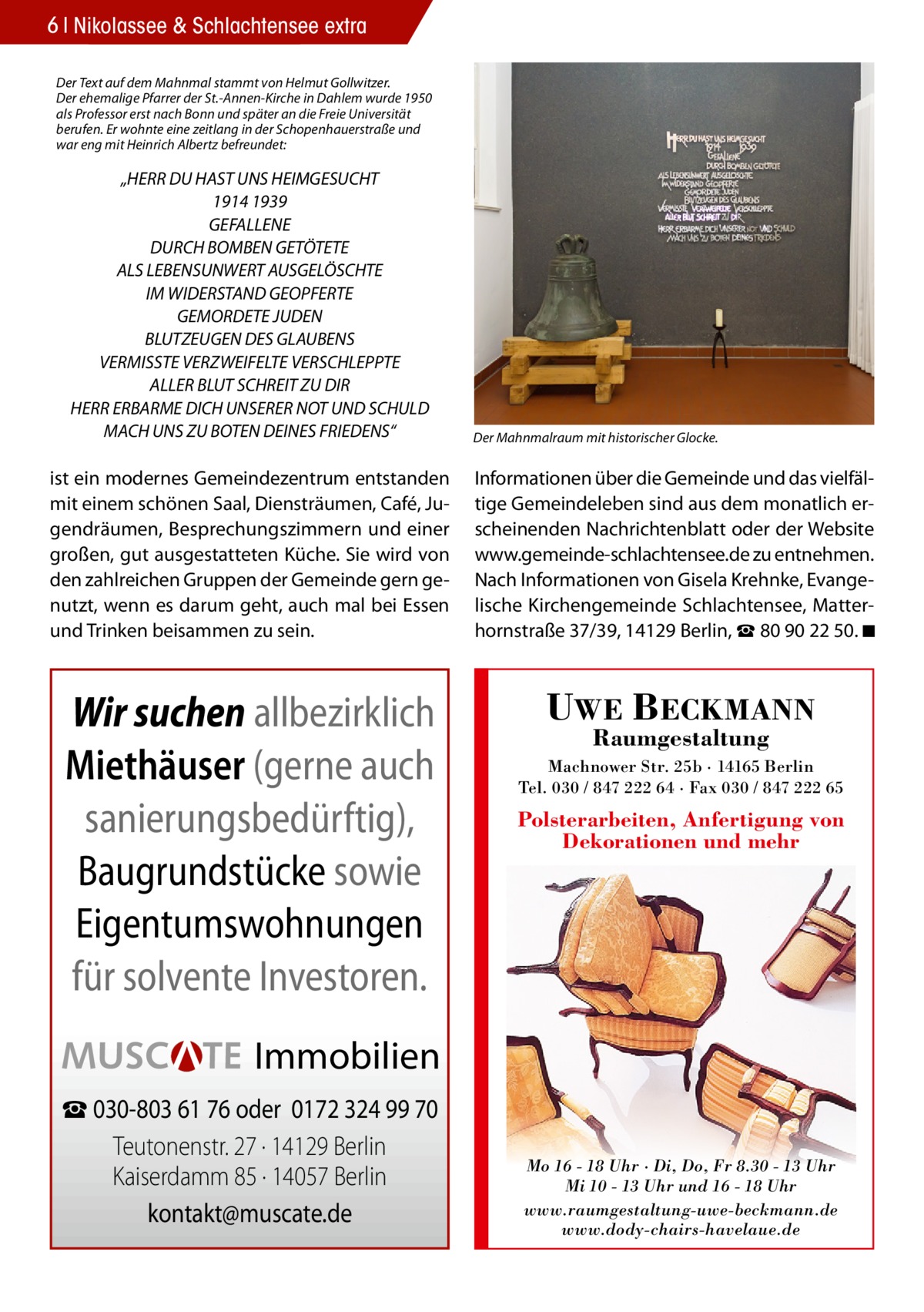 6 Nikolassee & Schlachtensee extra Der Text auf dem Mahnmal stammt von Helmut Gollwitzer. Der ehemalige Pfarrer der St.-Annen-Kirche in Dahlem wurde 1950 als Professor erst nach Bonn und später an die Freie Universität berufen. Er wohnte eine zeitlang in der Schopenhauerstraße und war eng mit Heinrich Albertz befreundet:  „HERR DU HAST UNS HEIMGESUCHT 1914 1939 GEFALLENE DURCH BOMBEN GETÖTETE ALS LEBENSUNWERT AUSGELÖSCHTE IM WIDERSTAND GEOPFERTE GEMORDETE JUDEN BLUTZEUGEN DES GLAUBENS VERMISSTE VERZWEIFELTE VERSCHLEPPTE ALLER BLUT SCHREIT ZU DIR HERR ERBARME DICH UNSERER NOT UND SCHULD MACH UNS ZU BOTEN DEINES FRIEDENS“  Der Mahnmalraum mit historischer Glocke.  ist ein modernes Gemeindezentrum entstanden mit einem schönen Saal, Diensträumen, Café, Jugendräumen, Besprechungszimmern und einer großen, gut ausgestatteten Küche. Sie wird von den zahlreichen Gruppen der Gemeinde gern genutzt, wenn es darum geht, auch mal bei Essen und Trinken beisammen zu sein.  Informationen über die Gemeinde und das vielfältige Gemeindeleben sind aus dem monatlich erscheinenden Nachrichtenblatt oder der Website www.gemeinde‐schlachtensee.de zu entnehmen. Nach Informationen von Gisela Krehnke, Evangelische Kirchengemeinde Schlachtensee, Matterhornstraße 37/39, 14129 Berlin, ☎ 80 90 22 50. ◾  Wir suchen allbezirklich Miethäuser (gerne auch sanierungsbedürftig), Baugrundstücke sowie Eigentumswohnungen für solvente Investoren.  UWE BECKMANN Raumgestaltung  Machnower Str. 25b · 14165 Berlin Tel. 030 / 847 222 64 · Fax 030 / 847 222 65  Polsterarbeiten, Anfertigung von Dekorationen und mehr  Immobilien ☎ 030-803 61 76 oder 0172 324 99 70 Teutonenstr. 27 · 14129 Berlin Kaiserdamm 85 · 14057 Berlin kontakt@muscate.de  Mo 16 - 18 Uhr · Di, Do, Fr 8.30 - 13 Uhr Mi 10 - 13 Uhr und 16 - 18 Uhr www.raumgestaltung-uwe-beckmann.de www.dody-chairs-havelaue.de