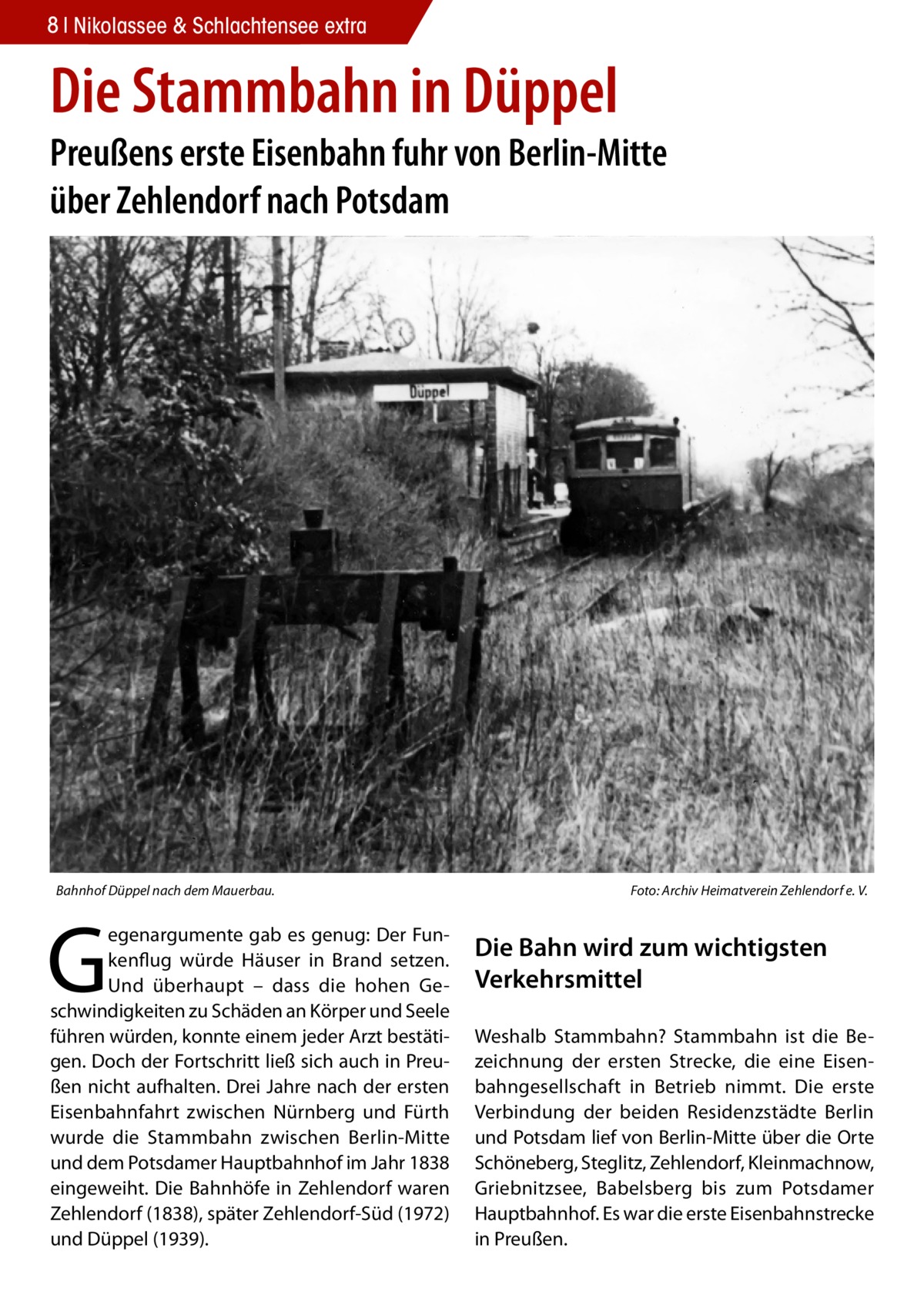 8 Nikolassee & Schlachtensee extra  Die Stammbahn in Düppel  Preußens erste Eisenbahn fuhr von Berlin-Mitte über Zehlendorf nach Potsdam  Bahnhof Düppel nach dem Mauerbau.�  G  egenargumente gab es genug: Der Funkenflug würde Häuser in Brand setzen. Und überhaupt – dass die hohen Geschwindigkeiten zu Schäden an Körper und Seele führen würden, konnte einem jeder Arzt bestätigen. Doch der Fortschritt ließ sich auch in Preußen nicht aufhalten. Drei Jahre nach der ersten Eisenbahnfahrt zwischen Nürnberg und Fürth wurde die Stammbahn zwischen Berlin-Mitte und dem Potsdamer Hauptbahnhof im Jahr 1838 eingeweiht. Die Bahnhöfe in Zehlendorf waren Zehlendorf (1838), später Zehlendorf-Süd (1972) und Düppel (1939).  Foto: Archiv Heimatverein Zehlendorf e. V.  Die Bahn wird zum wichtigsten Verkehrsmittel Weshalb Stammbahn? Stammbahn ist die Bezeichnung der ersten Strecke, die eine Eisenbahngesellschaft in Betrieb nimmt. Die erste Verbindung der beiden Residenzstädte Berlin und Potsdam lief von Berlin-Mitte über die Orte Schöneberg, Steglitz, Zehlendorf, Kleinmachnow, Griebnitzsee, Babelsberg bis zum Potsdamer Hauptbahnhof. Es war die erste Eisenbahnstrecke in Preußen.