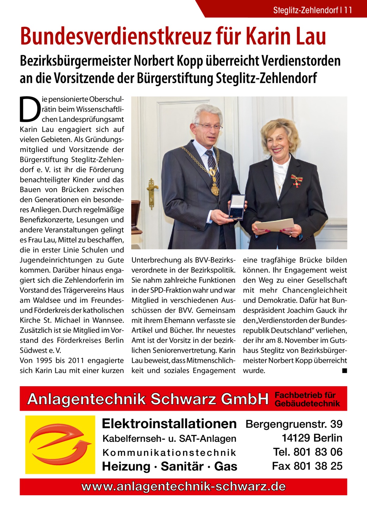 Steglitz-Zehlendorf 11  Bundesverdienst­kreuz für Karin Lau  Bezirksbürgermeister Norbert Kopp überreicht Verdienstorden an die Vorsitzende der Bürgerstiftung Steglitz-Zehlendorf  D  ie pensionierte Oberschulrätin beim Wissenschaftlichen Landesprüfungsamt Karin Lau engagiert sich auf vielen Gebieten. Als Gründungsmitglied und Vorsitzende der Bürgerstiftung Steglitz-Zehlendorf e. V. ist ihr die Förderung benachteiligter Kinder und das Bauen von Brücken zwischen den Generationen ein besonderes Anliegen. Durch regelmäßige Benefizkonzerte, Lesungen und andere Veranstaltungen gelingt es Frau Lau, Mittel zu beschaffen, die in erster Linie Schulen und Jugendeinrichtungen zu Gute kommen. Darüber hinaus engagiert sich die Zehlendorferin im Vorstand des Trägervereins Haus am Waldsee und im Freundesund Förderkreis der katholischen Kirche St. Michael in Wannsee. Zusätzlich ist sie Mitglied im Vorstand des Förderkreises Berlin Südwest e. V. Von 1995 bis 2011 engagierte sich Karin Lau mit einer kurzen  Unterbrechung als BVV-Bezirksverordnete in der Bezirkspolitik. Sie nahm zahlreiche Funktionen in der SPD-Fraktion wahr und war Mitglied in verschiedenen Ausschüssen der BVV. Gemeinsam mit ihrem Ehemann verfasste sie Artikel und Bücher. Ihr neuestes Amt ist der Vorsitz in der bezirklichen Seniorenvertretung. Karin Lau beweist, dass Mitmenschlichkeit und soziales Engagement  eine tragfähige Brücke bilden können. Ihr Engagement weist den Weg zu einer Gesellschaft mit mehr Chancengleichheit und Demokratie. Dafür hat Bundespräsident Joachim Gauck ihr den „Verdienstorden der Bundesrepublik Deutschland“ verliehen, der ihr am 8. November im Gutshaus Steglitz von Bezirksbürgermeister Norbert Kopp überreicht wurde. � ◾  Anlagentechnik Schwarz GmbH  Fachbetrieb für Gebäudetechnik  Elektroinstallationen Bergengruenstr. 39 Kabelfernseh- u. SAT-Anlagen Kommunikationstechnik  Heizung · Sanitär · Gas  14129 Berlin Tel. 801 83 06 Fax 801 38 25  www.anlagentechnik-schwarz.de