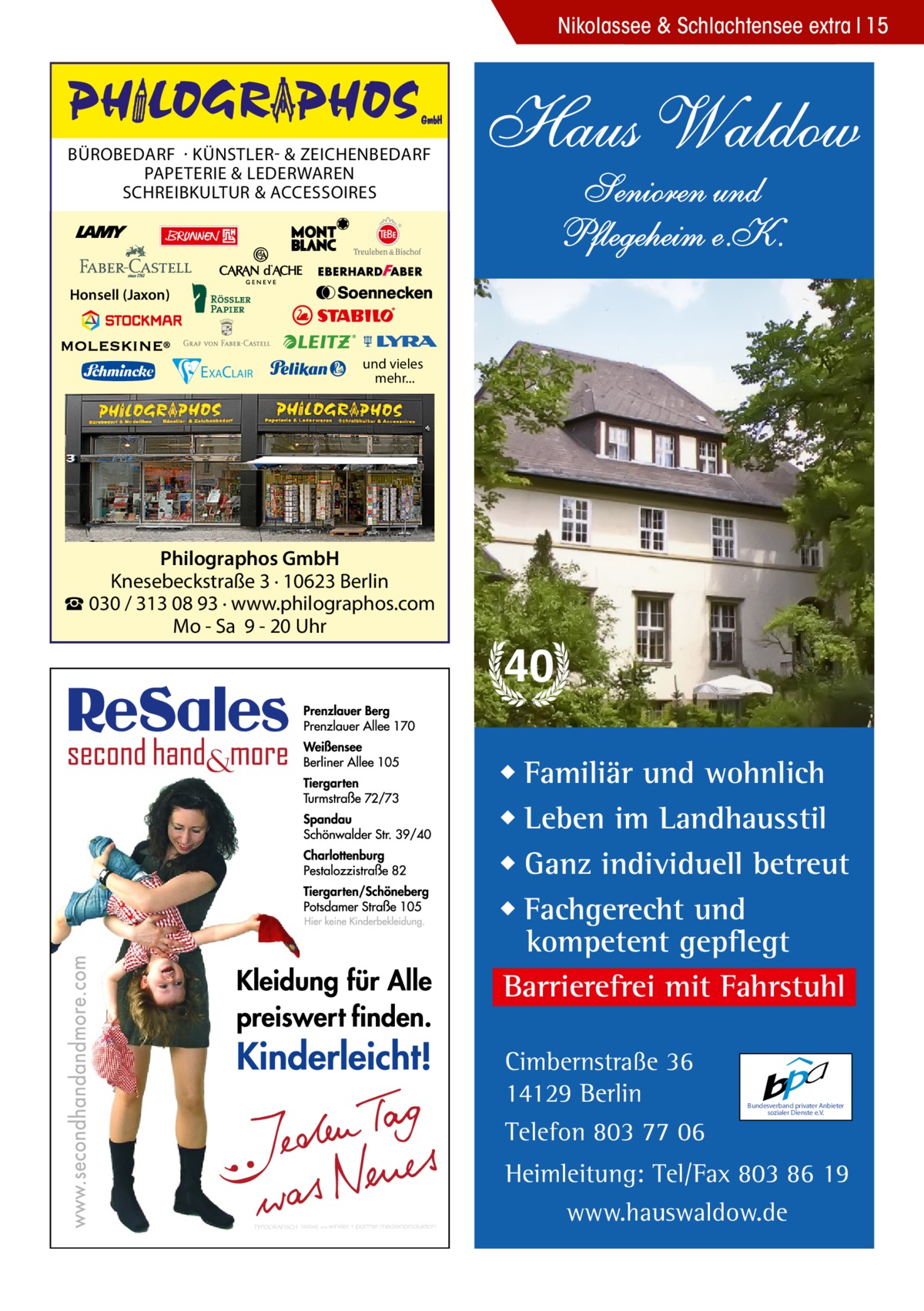 Nikolassee & Schlachtensee extra 15  BÜROBEDARF · KÜNSTLER- & ZEICHENBEDARF PAPETERIE & LEDERWAREN SCHREIBKULTUR & ACCESSOIRES  Haus Waldow Senioren und Pflegeheim e.K.  Honsell (Jaxon)  EXACLAIR  und vieles mehr...  Philographos GmbH Knesebeckstraße 3 · 10623 Berlin ☎ 030 / 313 08 93 · www.philographos.com Mo - Sa 9 - 20 Uhr  40 ◆ Familiär und wohnlich ◆ Leben im Landhausstil ◆ Ganz individuell betreut ◆ Fachgerecht und kompetent gepflegt Barrierefrei mit Fahrstuhl Cimbernstraße 36 14129 Berlin Telefon 803 77 06  Bundesverband privater Anbieter sozialer Dienste e.V.  Heimleitung: Tel/Fax 803 86 19 www.hauswaldow.de