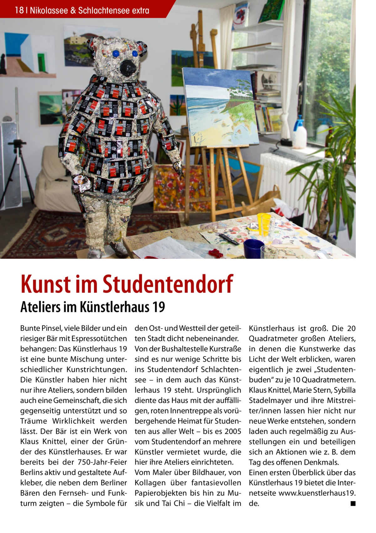 18 Nikolassee & Schlachtensee extra  Kunst im Studentendorf Ateliers im Künstlerhaus 19 Bunte Pinsel, viele Bilder und ein riesiger Bär mit Espressotütchen behangen: Das Künstlerhaus 19 ist eine bunte Mischung unterschiedlicher Kunstrichtungen. Die Künstler haben hier nicht nur ihre Ateliers, sondern bilden auch eine Gemeinschaft, die sich gegenseitig unterstützt und so Träume Wirklichkeit werden lässt. Der Bär ist ein Werk von Klaus Knittel, einer der Gründer des Künstlerhauses. Er war bereits bei der 750-Jahr-Feier Berlins aktiv und gestaltete Aufkleber, die neben dem Berliner Bären den Fernseh- und Funkturm zeigten – die Symbole für  den Ost- und Westteil der geteilten Stadt dicht nebeneinander. Von der Bushaltestelle Kurstraße sind es nur wenige Schritte bis ins Studentendorf Schlachtensee – in dem auch das Künstlerhaus 19 steht. Ursprünglich diente das Haus mit der auffälligen, roten Innentreppe als vorübergehende Heimat für Studenten aus aller Welt – bis es 2005 vom Studentendorf an mehrere Künstler vermietet wurde, die hier ihre Ateliers einrichteten. Vom Maler über Bildhauer, von Kollagen über fantasievollen Papierobjekten bis hin zu Musik und Tai Chi – die Vielfalt im  Künstlerhaus ist groß. Die 20 Quadratmeter großen Ateliers, in denen die Kunstwerke das Licht der Welt erblicken, waren eigentlich je zwei „Studentenbuden“ zu je 10 Quadratmetern. Klaus Knittel, Marie Stern, Sybilla Stadelmayer und ihre Mitstreiter/innen lassen hier nicht nur neue Werke entstehen, sondern laden auch regelmäßig zu Ausstellungen ein und beteiligen sich an Aktionen wie z. B. dem Tag des offenen Denkmals. Einen ersten Überblick über das Künstlerhaus 19 bietet die Internetseite www.kuenstlerhaus19. de. � ◾