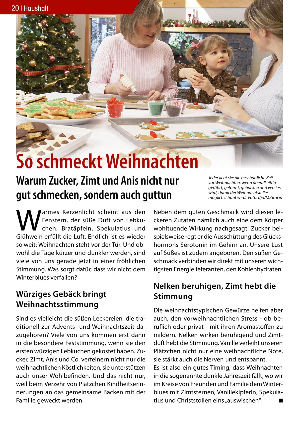 20 Haushalt  So schmeckt Weihnachten Warum Zucker, Zimt und Anis nicht nur gut schmecken, sondern auch guttun  W  armes Kerzenlicht scheint aus den Fenstern, der süße Duft von Lebkuchen, Bratäpfeln, Spekulatius und Glühwein erfüllt die Luft. Endlich ist es wieder so weit: Weihnachten steht vor der Tür. Und obwohl die Tage kürzer und dunkler werden, sind viele von uns gerade jetzt in einer fröhlichen Stimmung. Was sorgt dafür, dass wir nicht dem Winterblues verfallen?  Würziges Gebäck bringt Weihnachtsstimmung Sind es vielleicht die süßen Leckereien, die traditionell zur Advents- und Weihnachtszeit dazugehören? Viele von uns kommen erst dann in die besondere Feststimmung, wenn sie den ersten würzigen Lebkuchen gekostet haben. Zucker, Zimt, Anis und Co. verfeinern nicht nur die weihnachtlichen Köstlichkeiten, sie unterstützen auch unser Wohlbefinden. Und das nicht nur, weil beim Verzehr von Plätzchen Kindheitserinnerungen an das gemeinsame Backen mit der Familie geweckt werden.  Jeder liebt sie: die beschauliche Zeit vor Weihnachten, wenn überall eifrig gerührt, geformt, gebacken und verziert wird, damit der Weihnachtsteller möglichst bunt wird. Foto: djd/M.Gracia  Neben dem guten Geschmack wird diesen leckeren Zutaten nämlich auch eine dem Körper wohltuende Wirkung nachgesagt. Zucker beispielsweise regt er die Ausschüttung des Glückshormons Serotonin im Gehirn an. Unsere Lust auf Süßes ist zudem angeboren. Den süßen Geschmack verbinden wir direkt mit unseren wichtigsten Energielieferanten, den Kohlenhydraten.  Nelken beruhigen, Zimt hebt die Stimmung Die weihnachtstypischen Gewürze helfen aber auch, den vorweihnachtlichen Stress - ob beruflich oder privat - mit ihren Aromastoffen zu mildern. Nelken wirken beruhigend und Zimtduft hebt die Stimmung. Vanille verleiht unseren Plätzchen nicht nur eine weihnachtliche Note, sie stärkt auch die Nerven und entspannt. Es ist also ein gutes Timing, dass Weihnachten in die sogenannte dunkle Jahreszeit fällt, wo wir im Kreise von Freunden und Familie dem Winterblues mit Zimtsternen, Vanillekipferln, Spekulatius und Christstollen eins „auswischen“. ◾