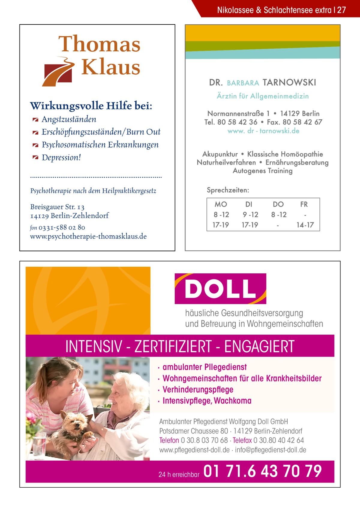 Nikolassee & Schlachtensee extra 27  Wirkungsvolle Hilfe bei: Angstzuständen Erschöpfungszuständen/Burn Out Psychosomatischen Erkrankungen Depression! ...................................................................... Psychotherapie nach dem Heilpraktikergesetz Breisgauer Str. 13 14129 Berlin-Zehlendorf fon 0331-588 02 80 www.psychotherapie-thomasklaus.de  häusliche Gesundheitsversorgung und Betreuung in Wohngemeinschaften  INTENSIV - ZERTIFIZIERT - ENGAGIERT · · · ·  ambulanter Pllegedienst Wohngemeinschaften für alle Krankheitsbilder Verhinderungspflege Intensivpflege, Wachkoma  Ambulanter Pflegedienst Wolfgang Doll GmbH Potsdamer Chaussee 80 · 14129 Berlin-Zehlendorf Telefon 0 30.8 03 70 68 · Telefax 0 30.80 40 42 64 www.pflegedienst-doll.de · info@pflegedienst-doll.de 24 h erreichbar  01 71.6 43 70 79