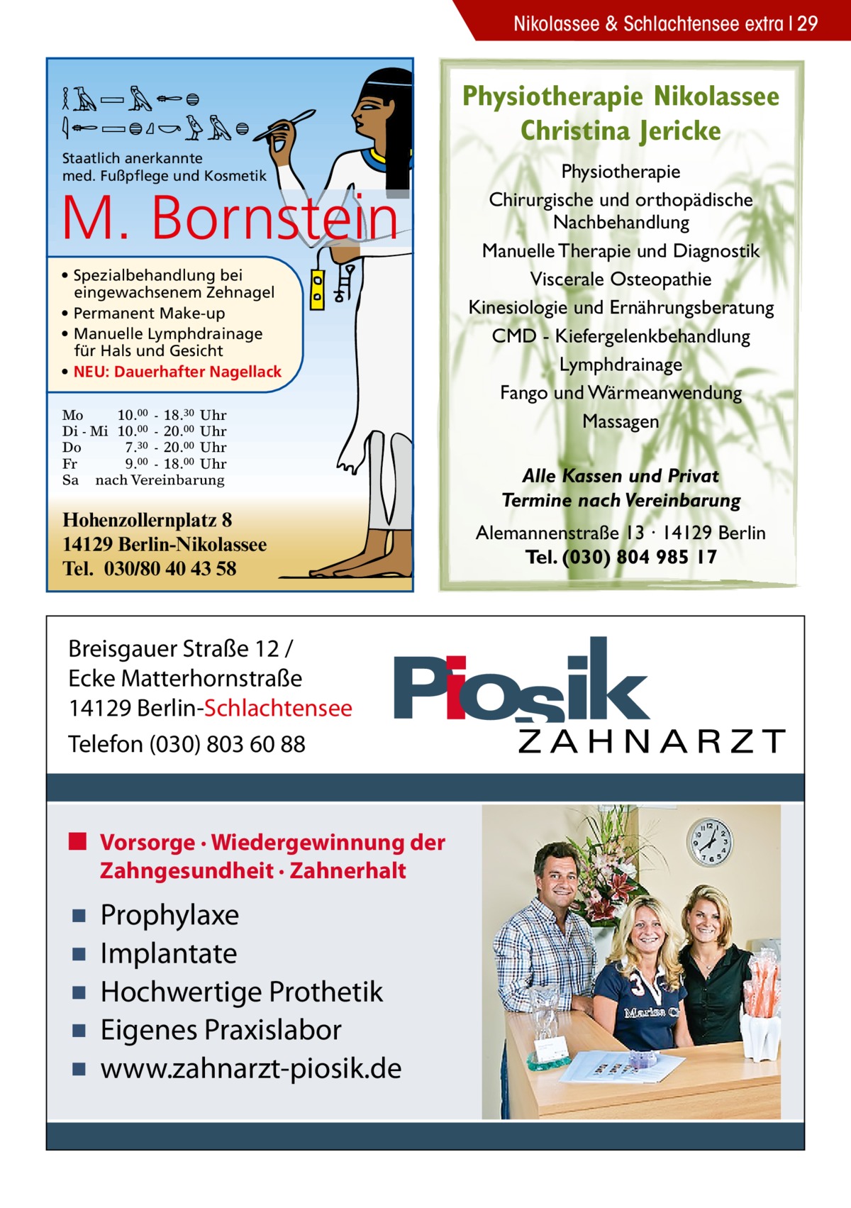 Nikolassee & Schlachtensee extra 29  MARION BORNSTEIN Staatlich anerkannte med. Fußpflege und Kosmetik  M. Bornstein • Spezialbehandlung bei eingewachsenem Zehnagel • Permanent Make-up • Manuelle Lymphdrainage für Hals und Gesicht • NEU: Dauerhafter Nagellack Mo 10.00 - 18.30 Uhr Di - Mi 10.00 - 20.00 Uhr Do 7.30 - 20.00 Uhr Fr 9.00 - 18.00 Uhr Sa nach Vereinbarung  Hohenzollernplatz 8 14129 Berlin-Nikolassee Tel. 030/80 40 43 58  Breisgauer Straße 12 / Ecke Matterhornstraße 14129 Berlin-Schlachtensee Telefon (030) 803 60 88  ■ Vorsorge · Wiedergewinnung der Zahngesundheit · Zahnerhalt  ▪ ▪ ▪ ▪ ▪  Prophylaxe Implantate Hochwertige Prothetik Eigenes Praxislabor www.zahnarzt-piosik.de  Physiotherapie Nikolassee Christina Jericke Physiotherapie Chirurgische und orthopädische Nachbehandlung Manuelle Therapie und Diagnostik Viscerale Osteopathie Kinesiologie und Ernährungsberatung CMD - Kiefergelenkbehandlung Lymphdrainage Fango und Wärmeanwendung Massagen Alle Kassen und Privat Termine nach Vereinbarung Alemannenstraße 13 · 14129 Berlin Tel. (030) 804 985 17