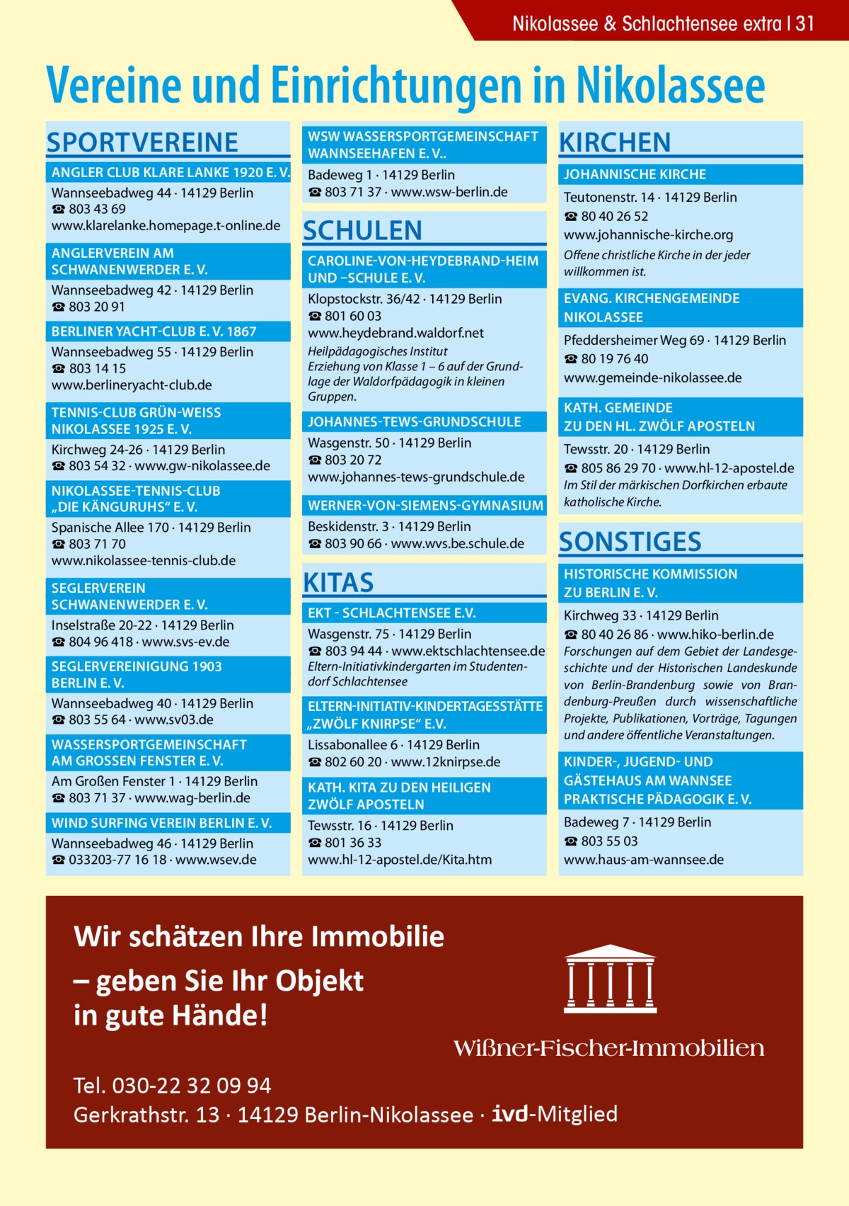 Nikolassee & Schlachtensee extra 31  Vereine und Einrichtungen in Nikolassee Sportvereine  	 WSW Wassersportgemeinschaft � 	 Wannseehafen e. V..� 	 Angler Club Klare Lanke 1920 e. V.� Badeweg 1 · 14129 Berlin ☎ 803 71 37 · www.wsw-berlin.de Wannseebadweg 44 · 14129 Berlin ☎ 803 43 69 www.klarelanke.homepage.t-online.de 	 Anglerverein Am� 	 Schwanenwerder e. V.� Wannseebadweg 42 · 14129 Berlin ☎ 803 20 91 	Berliner Yacht-Club e. V. 1867� Wannseebadweg 55 · 14129 Berlin ☎ 803 14 15 www.berlineryacht-club.de 	Tennis-Club Grün-WeiSS � 	 Nikolassee 1925 e. V.� Kirchweg 24-26 · 14129 Berlin ☎ 803 54 32 · www.gw-nikolassee.de 	 Nikolassee-Tennis-Club � 	 „Die Känguruhs“ e. V.� Spanische Allee 170 · 14129 Berlin ☎ 803 71 70 www.nikolassee-tennis-club.de 	Seglerverein� 	 Schwanenwerder e. V.� Inselstraße 20-22 · 14129 Berlin ☎ 804 96 418 · www.svs-ev.de 	 Seglervereinigung 1903 � 	Berlin e. V.� Wannseebadweg 40 · 14129 Berlin ☎ 803 55 64 · www.sv03.de 	 Wassersportgemeinschaft � 	am GroSSen Fenster e. V.� Am Großen Fenster 1 · 14129 Berlin ☎ 803 71 37 · www.wag-berlin.de 	 Wind Surfing Verein Berlin e. V.� Wannseebadweg 46 · 14129 Berlin ☎ 033203-77 16 18 · www.wsev.de  Schulen  Kirchen 	 Johannische Kirche � Teutonenstr. 14 · 14129 Berlin ☎ 80 40 26 52 www.johannische-kirche.org  	 Caroline-von-Heydebrand-Heim � Offene christliche Kirche in der jeder willkommen ist. 	 und –Schule e. V. � 	 Evang. Kirchengemeinde � Klopstockstr. 36/42 · 14129 Berlin ☎ 801 60 03 	Nikolassee� www.heydebrand.waldorf.net Pfeddersheimer Weg 69 · 14129 Berlin Heilpädagogisches Institut ☎ 80 19 76 40 Erziehung von Klasse 1 – 6 auf der Grundwww.gemeinde-nikolassee.de lage der Waldorfpädagogik in kleinen Gruppen.  	 Kath. gemeinde � 	zu den Hl. Zwölf Aposteln �  	 Johannes-Tews-Grundschule � Wasgenstr. 50 · 14129 Berlin ☎ 803 20 72 www.johannes-tews-grundschule.de  Tewsstr. 20 · 14129 Berlin ☎ 805 86 29 70 · www.hl-12-apostel.de Im Stil der märkischen Dorfkirchen erbaute katholische Kirche.  	 Werner-von-Siemens-Gymnasium � Beskidenstr. 3 · 14129 Berlin ☎ 803 90 66 · www.wvs.be.schule.de  Sonstiges  KITAS  	 Historische Kommission � 	zu Berlin e. V.�  	 EKT - Schlachtensee e.V.� Wasgenstr. 75 · 14129 Berlin ☎ 803 94 44 · www.ektschlachtensee.de Eltern-Initiativkindergarten im Studentendorf Schlachtensee  Kirchweg 33 · 14129 Berlin ☎ 80 40 26 86 · www.hiko-berlin.de Forschungen auf dem Gebiet der Landesgeschichte und der Historischen Landeskunde von Berlin-Brandenburg sowie von Brandenburg-Preußen durch wissenschaftliche Projekte, Publikationen, Vorträge, Tagungen und andere öffentliche Veranstaltungen.  	Eltern-Initiativ-Kindertagesstätte� „Zwölf Knirpse“ e.V. � Lissabonallee 6 · 14129 Berlin ☎ 802 60 20 · www.12knirpse.de 	 Kinder-, Jugend- und � 	 Gästehaus am Wannsee� 	 Kath. Kita zu den heiligen � 	 Praktische Pädagogik e. V.� 	zwölf Aposteln� Tewsstr. 16 · 14129 Berlin ☎ 801 36 33 www.hl-12-apostel.de/Kita.htm  Badeweg 7 · 14129 Berlin ☎ 803 55 03 www.haus-am-wannsee.de  Wir schätzen Ihre Immobilie – geben Sie Ihr Objekt in gute Hände! Tel. 030-22 32 09 94 Gerkrathstr. 13 · 14129 Berlin-Nikolassee ·  -Mitglied