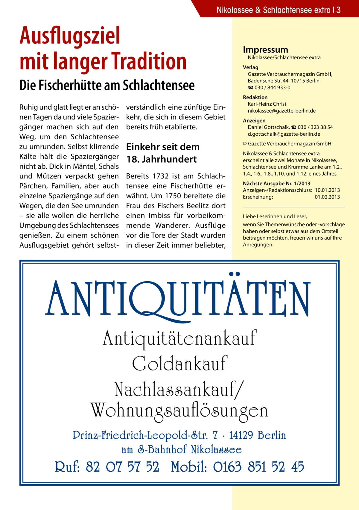 Nikolassee & Schlachtensee extra 3  Ausflugsziel mit langer Tradition  Die Fischerhütte am Schlachtensee Ruhig und glatt liegt er an schönen Tagen da und viele Spaziergänger machen sich auf den Weg, um den Schlachtensee zu umrunden. Selbst klirrende Kälte hält die Spaziergänger nicht ab. Dick in Mäntel, Schals und Mützen verpackt gehen Pärchen, Familien, aber auch einzelne Spaziergänge auf den Wegen, die den See umrunden – sie alle wollen die herrliche Umgebung des Schlachtensees genießen. Zu einem schönen Ausflugsgebiet gehört selbst verständlich eine zünftige Einkehr, die sich in diesem Gebiet bereits früh etablierte.  Einkehr seit dem 18. Jahrhundert Bereits 1732 ist am Schlachtensee eine Fischerhütte erwähnt. Um 1750 bereitete die Frau des Fischers Beelitz dort einen Imbiss für vorbeikommende Wanderer. Ausflüge vor die Tore der Stadt wurden in dieser Zeit immer beliebter,  Impressum  Nikolassee/Schlachtensee extra  Verlag Gazette Verbrauchermagazin GmbH, Badensche Str. 44, 10715 Berlin ☎ 030 / 844 933-0 Redaktion Karl-Heinz Christ nikolassee@gazette-berlin.de Anzeigen Daniel Gottschalk, ☎ 030 / 323 38 54 d.gottschalk@gazette-berlin.de © Gazette Verbrauchermagazin GmbH Nikolassee & Schlachtensee extra erscheint alle zwei Monate in Nikolassee, Schlachtensee und Krumme Lanke am 1.2., 1.4., 1.6., 1.8., 1.10. und 1.12. eines Jahres. Nächste Ausgabe Nr. 1/2013 Anzeigen-/Redaktionsschluss:	10.01.2013 Erscheinung:	01.02.2013 Liebe Leserinnen und Leser, wenn Sie Themen­wünsche oder -vorschläge haben oder selbst etwas aus dem Ortsteil beitragen möchten, freuen wir uns auf Ihre Anregungen.  ANTIQUITÄTEN Antiquitätenankauf Goldankauf Nachlassankauf/ Wohnungsauflösungen  Prinz-Friedrich-Leopold- Str. 7 · 14129 Berlin am S -Bahnhof Nikolassee  Ruf: 82 07 57 52 Mobil: 0163 851 52 45