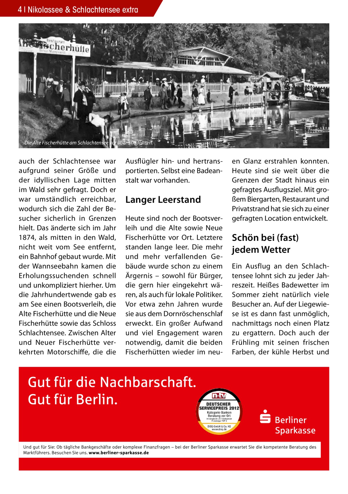 4 Nikolassee & Schlachtensee extra  Die Alte Fischerhütte am Schlachtensee vor über 100 Jahren.  auch der Schlachtensee war aufgrund seiner Größe und der idyllischen Lage mitten im Wald sehr gefragt. Doch er war umständlich erreichbar, wodurch sich die Zahl der Besucher sicherlich in Grenzen hielt. Das änderte sich im Jahr 1874, als mitten in den Wald, nicht weit vom See entfernt, ein Bahnhof gebaut wurde. Mit der Wannseebahn kamen die Erholungssuchenden schnell und unkompliziert hierher. Um die Jahrhundertwende gab es am See einen Bootsverleih, die Alte Fischerhütte und die Neue Fischerhütte sowie das Schloss Schlachtensee. Zwischen Alter und Neuer Fischerhütte verkehrten Motorschiffe, die die  Ausflügler hin- und hertransportierten. Selbst eine Badeanstalt war vorhanden.  Langer Leerstand Heute sind noch der Bootsverleih und die Alte sowie Neue Fischerhütte vor Ort. Letztere standen lange leer. Die mehr und mehr verfallenden Gebäude wurde schon zu einem Ärgernis – sowohl für Bürger, die gern hier eingekehrt wären, als auch für lokale Politiker. Vor etwa zehn Jahren wurde sie aus dem Dornröschenschlaf erweckt. Ein großer Aufwand und viel Engagement waren notwendig, damit die beiden Fischerhütten wieder im neu en Glanz erstrahlen konnten. Heute sind sie weit über die Grenzen der Stadt hinaus ein gefragtes Ausflugsziel. Mit großem Biergarten, Restaurant und Privatstrand hat sie sich zu einer gefragten Location entwickelt.  Schön bei (fast) jedem Wetter Ein Ausflug an den Schlachtensee lohnt sich zu jeder Jahreszeit. Heißes Badewetter im Sommer zieht natürlich viele Besucher an. Auf der Liegewiese ist es dann fast unmöglich, nachmittags noch einen Platz zu ergattern. Doch auch der Frühling mit seinen frischen Farben, der kühle Herbst und