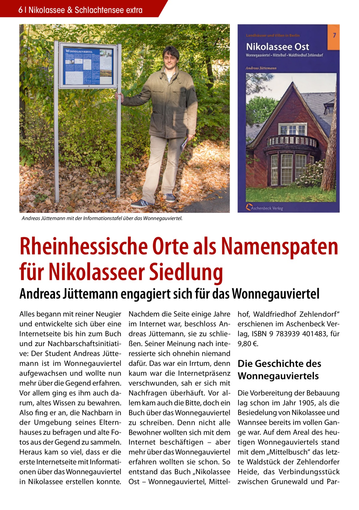 6 Nikolassee & Schlachtensee extra  Andreas Jüttemann mit der Informationstafel über das Wonnegauviertel.  Rheinhessische Orte als Namenspaten für Nikolasseer Siedlung Andreas Jüttemann engagiert sich für das Wonnegauviertel Alles begann mit reiner Neugier und entwickelte sich über eine Internetseite bis hin zum Buch und zur Nachbarschaftsinitiative: Der Student Andreas Jüttemann ist im Wonnegauviertel aufgewachsen und wollte nun mehr über die Gegend erfahren. Vor allem ging es ihm auch darum, altes Wissen zu bewahren. Also fing er an, die Nachbarn in der Umgebung seines Elternhauses zu befragen und alte Fotos aus der Gegend zu sammeln. Heraus kam so viel, dass er die erste Internetseite mit Informationen über das Wonnegauviertel in Nikolassee erstellen konnte.  Nachdem die Seite einige Jahre im Internet war, beschloss Andreas Jüttemann, sie zu schließen. Seiner Meinung nach interessierte sich ohnehin niemand dafür. Das war ein Irrtum, denn kaum war die Internetpräsenz verschwunden, sah er sich mit Nachfragen überhäuft. Vor allem kam auch die Bitte, doch ein Buch über das Wonnegauviertel zu schreiben. Denn nicht alle Bewohner wollten sich mit dem Internet beschäftigen – aber mehr über das Wonnegauviertel erfahren wollten sie schon. So entstand das Buch „Nikolassee Ost – Wonnegauviertel, Mittel hof, Waldfriedhof Zehlendorf“ erschienen im Aschenbeck Verlag, ISBN 9 783939 401483, für 9,80 €.  Die Geschichte des Wonnegauviertels Die Vorbereitung der Bebauung lag schon im Jahr 1905, als die Besiedelung von Nikolassee und Wannsee bereits im vollen Gange war. Auf dem Areal des heutigen Wonnegauviertels stand mit dem „Mittelbusch“ das letzte Waldstück der Zehlendorfer Heide, das Verbindungsstück zwischen Grunewald und Pa