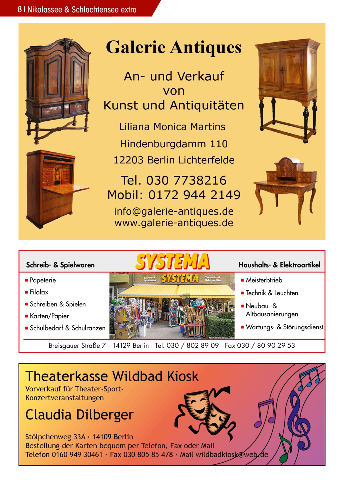 8 Nikolassee & Schlachtensee extra  Galerie Antiques An- und Verkauf von Kunst und Antiquitäten Liliana Monica Martins Hindenburgdamm 110 12203 Berlin Lichterfelde  Tel. 030 7738216 Mobil: 0172 944 2149 info@galerie-antiques.de www.galerie-antiques.de  Schreib- & Spielwaren  Haushalts- & Elektroartikel  ▪ Papeterie  ▪ Meisterbtrieb  ▪ Filofax  ▪ Technik & Leuchten  ▪ Schreiben & Spielen ▪ Karten/Papier  ▪ Neubau- & ▪ Altbausanierungen  ▪ Schulbedarf & Schulranzen  ▪ Wartungs- & Störungsdienst  Breisgauer Straße 7 · 14129 Berlin · Tel. 030 / 802 89 09 · Fax 030 / 80 90 29 53  Theaterkasse Wildbad Kiosk Vorverkauf für Theater-SportKonzertveranstaltungen  Claudia Dilberger Stölpchenweg 33A ∙ 14109 Berlin Bestellung der Karten bequem per Telefon, Fax oder Mail Telefon 0160 949 30461 ∙ Fax 030 805 85 478 ∙ Mail wildbadkiosk@web.de