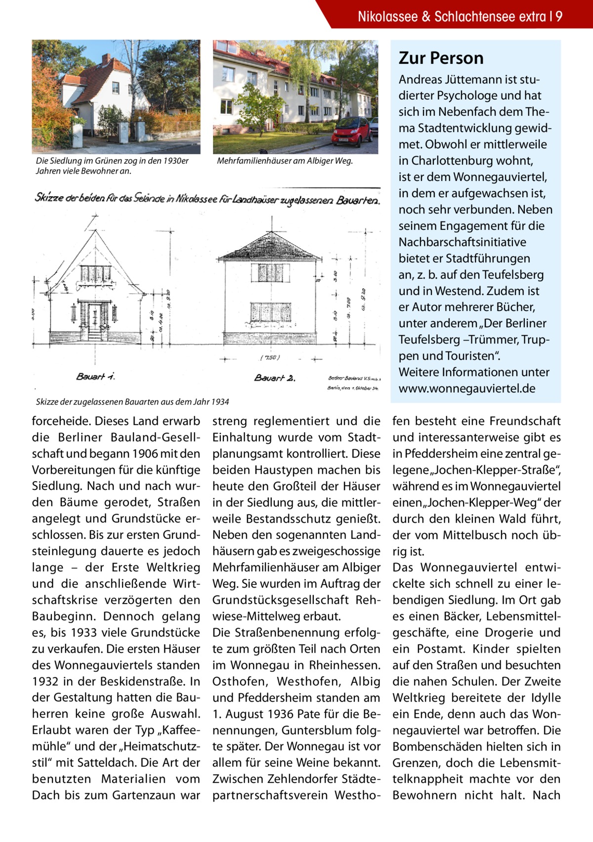 Nikolassee & Schlachtensee extra 9  Zur Person  Die Siedlung im Grünen zog in den 1930er Jahren viele Bewohner an.  Mehrfamilienhäuser am Albiger Weg.  Andreas Jüttemann ist studierter Psychologe und hat sich im Nebenfach dem Thema Stadtentwicklung gewidmet. Obwohl er mittlerweile in Charlottenburg wohnt, ist er dem Wonnegauviertel, in dem er aufgewachsen ist, noch sehr verbunden. Neben seinem Engagement für die Nachbarschaftsinitiative bietet er Stadtführungen an, z. b. auf den Teufelsberg und in Westend. Zudem ist er Autor mehrerer Bücher, unter anderem „Der Berliner Teufelsberg –Trümmer, Truppen und Touristen“. Weitere Informationen unter www.wonnegauviertel.de  Skizze der zugelassenen Bauarten aus dem Jahr 1934  forceheide. Dieses Land erwarb die Berliner Bauland-Gesellschaft und begann 1906 mit den Vorbereitungen für die künftige Siedlung. Nach und nach wurden Bäume gerodet, Straßen angelegt und Grundstücke erschlossen. Bis zur ersten Grundsteinlegung dauerte es jedoch lange – der Erste Weltkrieg und die anschließende Wirtschaftskrise verzögerten den Baubeginn. Dennoch gelang es, bis 1933 viele Grundstücke zu verkaufen. Die ersten Häuser des Wonnegauviertels standen 1932 in der Beskidenstraße. In der Gestaltung hatten die Bauherren keine große Auswahl. Erlaubt waren der Typ „Kaffeemühle“ und der „Heimatschutzstil“ mit Satteldach. Die Art der benutzten Materialien vom Dach bis zum Gartenzaun war  streng reglementiert und die Einhaltung wurde vom Stadtplanungsamt kontrolliert. Diese beiden Haustypen machen bis heute den Großteil der Häuser in der Siedlung aus, die mittlerweile Bestandsschutz genießt. Neben den sogenannten Landhäusern gab es zweigeschossige Mehrfamilienhäuser am Albiger Weg. Sie wurden im Auftrag der Grundstücksgesellschaft Rehwiese-Mittelweg erbaut. Die Straßenbenennung erfolgte zum größten Teil nach Orten im Wonnegau in Rheinhessen. Osthofen, Westhofen, Albig und Pfeddersheim standen am 1. August 1936 Pate für die Benennungen, Guntersblum folgte später. Der Wonnegau ist vor allem für seine Weine bekannt. Zwischen Zehlendorfer Städtepartnerschaftsverein Westho fen besteht eine Freundschaft und interessanterweise gibt es in Pfeddersheim eine zentral gelegene „Jochen-Klepper-Straße“, während es im Wonnegauviertel einen „Jochen-Klepper-Weg“ der durch den kleinen Wald führt, der vom Mittelbusch noch übrig ist. Das Wonnegauviertel entwickelte sich schnell zu einer lebendigen Siedlung. Im Ort gab es einen Bäcker, Lebensmittelgeschäfte, eine Drogerie und ein Postamt. Kinder spielten auf den Straßen und besuchten die nahen Schulen. Der Zweite Weltkrieg bereitete der Idylle ein Ende, denn auch das Wonnegauviertel war betroffen. Die Bombenschäden hielten sich in Grenzen, doch die Lebensmittelknappheit machte vor den Bewohnern nicht halt. Nach