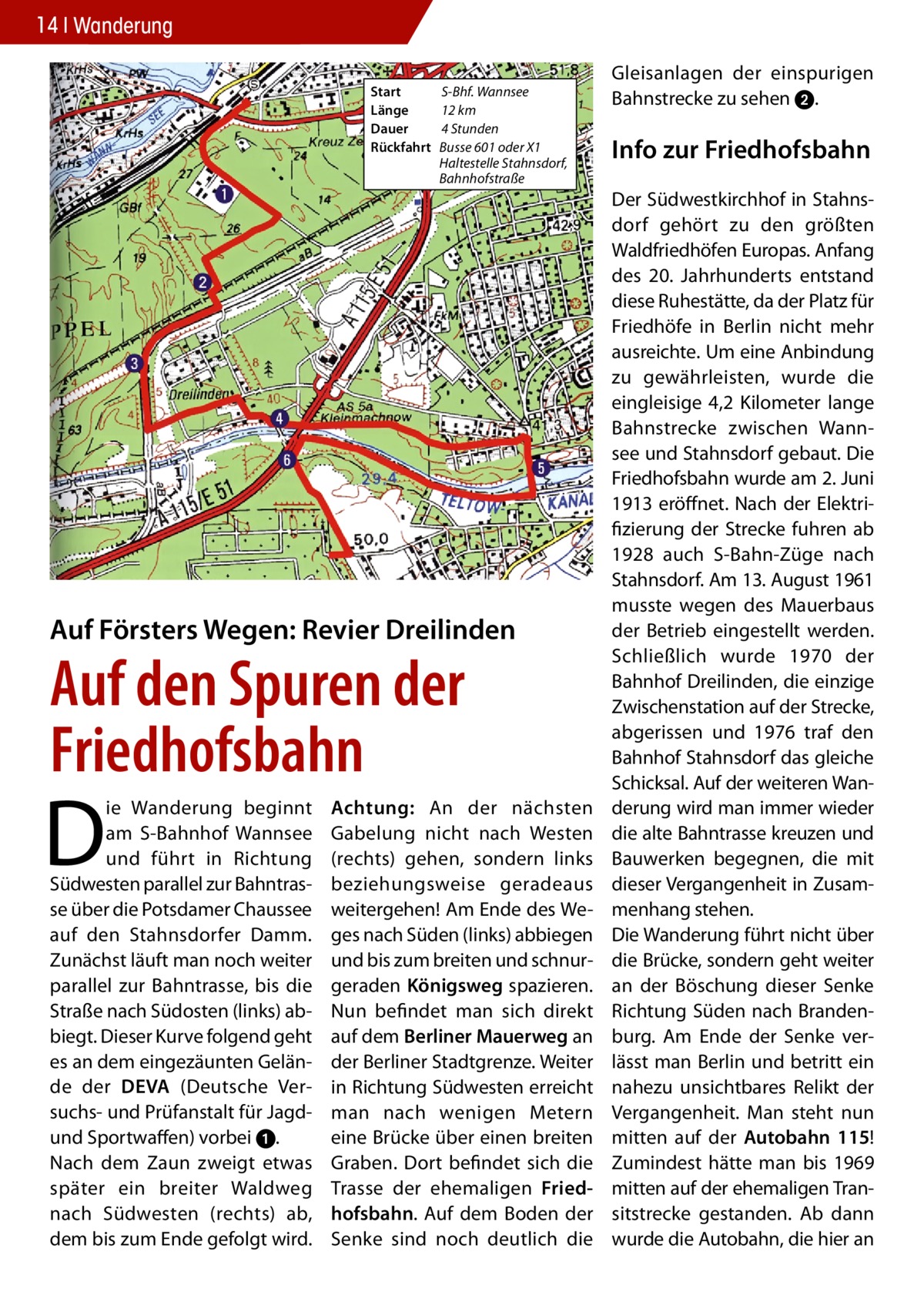 14 Wanderung Start	 Länge	 Dauer	 Rückfahrt	  S-Bhf. Wannsee 12 km 4 Stunden Busse 601 oder X1 Haltestelle Stahnsdorf, Bahnhofstraße  Auf Försters Wegen: Revier Dreilinden  Auf den Spuren der Friedhofsbahn  D  ie Wanderung beginnt am S-Bahnhof Wannsee und führt in Richtung Südwesten parallel zur Bahntrasse über die Potsdamer Chaussee auf den Stahnsdorfer Damm. Zunächst läuft man noch weiter parallel zur Bahntrasse, bis die Straße nach Südosten (links) abbiegt. Dieser Kurve folgend geht es an dem eingezäunten Gelände der DEVA (Deutsche Versuchs- und Prüfanstalt für Jagdund Sportwaffen) vorbei 1. Nach dem Zaun zweigt etwas später ein breiter Waldweg nach Südwesten (rechts) ab, dem bis zum Ende gefolgt wird.  Achtung: An der nächsten Gabelung nicht nach Westen (rechts) gehen, sondern links beziehungsweise geradeaus weitergehen! Am Ende des Weges nach Süden (links) abbiegen und bis zum breiten und schnurgeraden Königsweg spazieren. Nun befindet man sich direkt auf dem Berliner Mauerweg an der Berliner Stadtgrenze. Weiter in Richtung Südwesten erreicht man nach wenigen Metern eine Brücke über einen breiten Graben. Dort befindet sich die Trasse der ehemaligen Friedhofsbahn. Auf dem Boden der Senke sind noch deutlich die  Gleisanlagen der einspurigen Bahnstrecke zu sehen 2.  Info zur Friedhofsbahn Der Südwestkirchhof in Stahnsdorf gehört zu den größten Waldfriedhöfen Europas. Anfang des 20. Jahrhunderts entstand diese Ruhestätte, da der Platz für Friedhöfe in Berlin nicht mehr ausreichte. Um eine Anbindung zu gewährleisten, wurde die eingleisige 4,2 Kilometer lange Bahnstrecke zwischen Wannsee und Stahnsdorf gebaut. Die Friedhofsbahn wurde am 2. Juni 1913 eröffnet. Nach der Elektrifizierung der Strecke fuhren ab 1928 auch S-Bahn-Züge nach Stahnsdorf. Am 13. August 1961 musste wegen des Mauerbaus der Betrieb eingestellt werden. Schließlich wurde 1970 der Bahnhof Dreilinden, die einzige Zwischenstation auf der Strecke, abgerissen und 1976 traf den Bahnhof Stahnsdorf das gleiche Schicksal. Auf der weiteren Wanderung wird man immer wieder die alte Bahntrasse kreuzen und Bauwerken begegnen, die mit dieser Vergangenheit in Zusammenhang stehen. Die Wanderung führt nicht über die Brücke, sondern geht weiter an der Böschung dieser Senke Richtung Süden nach Brandenburg. Am Ende der Senke verlässt man Berlin und betritt ein nahezu unsichtbares Relikt der Vergangenheit. Man steht nun mitten auf der Autobahn 115! Zumindest hätte man bis 1969 mitten auf der ehemaligen Transitstrecke gestanden. Ab dann wurde die Autobahn, die hier an