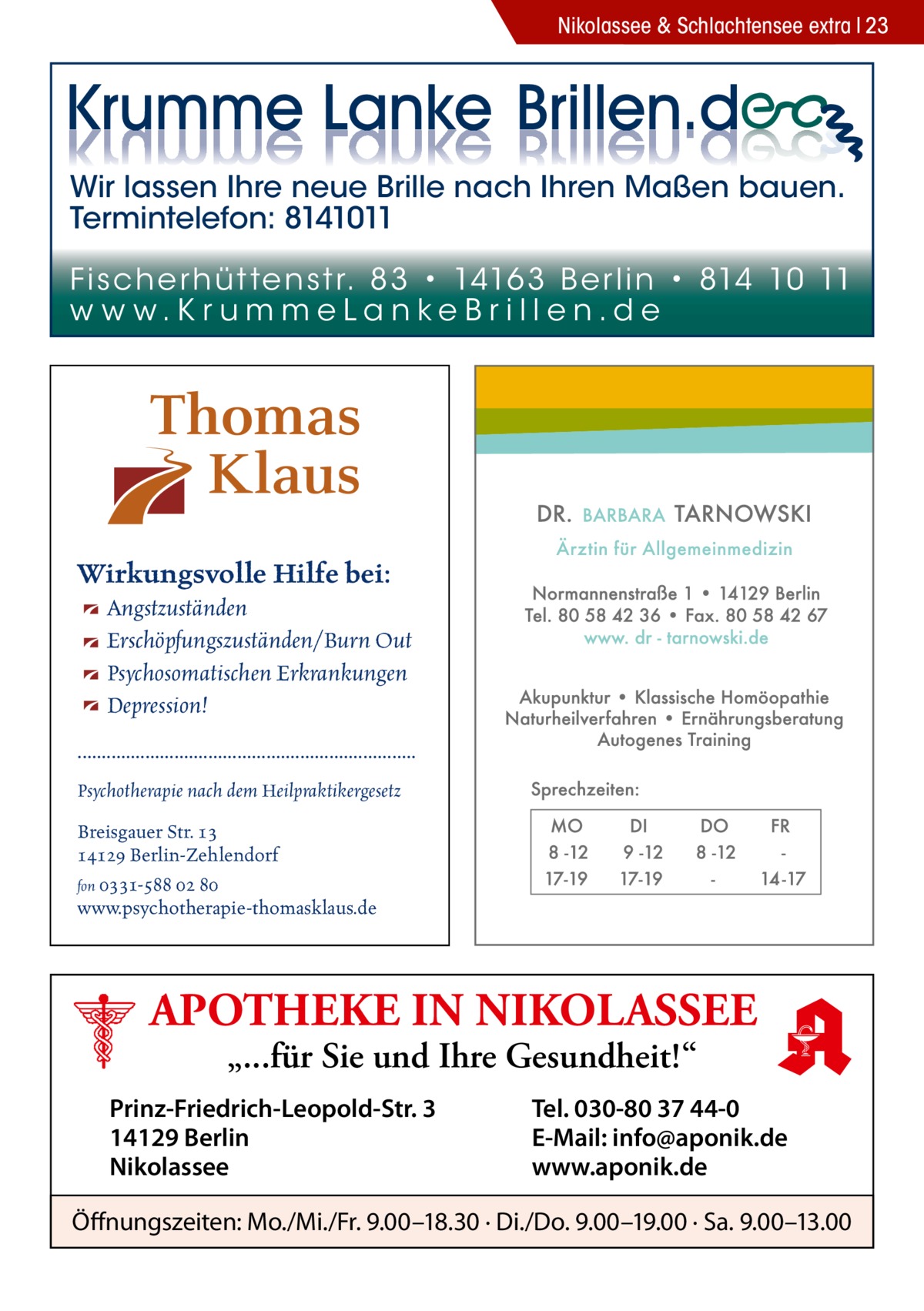 Nikolassee & Schlachtensee extra 23  Wir lassen Ihre neue Brille nach Ihren Maßen bauen. Termintelefon: 8141011 Fi sc h e r h ü t te n s t r. 8 3 • 1416 3 B e r l i n • 814 10 11 w w w.K r u m m e La n ke B r i l l e n.d e  Wirkungsvolle Hilfe bei: Angstzuständen Erschöpfungszuständen/Burn Out Psychosomatischen Erkrankungen Depression! ...................................................................... Psychotherapie nach dem Heilpraktikergesetz Breisgauer Str. 13 14129 Berlin-Zehlendorf fon 0331-588 02 80 www.psychotherapie-thomasklaus.de  APOTHEKE IN NIKOLASSEE „...für Sie und Ihre Gesundheit!“  Prinz-Friedrich-Leopold-Str. 3 14129 Berlin Nikolassee  Tel. 030-80 37 44-0 E-Mail: info@aponik.de www.aponik.de  Öffnungszeiten: Mo./Mi./Fr. 9.00–18.30 · Di./Do. 9.00–19.00 · Sa. 9.00–13.00