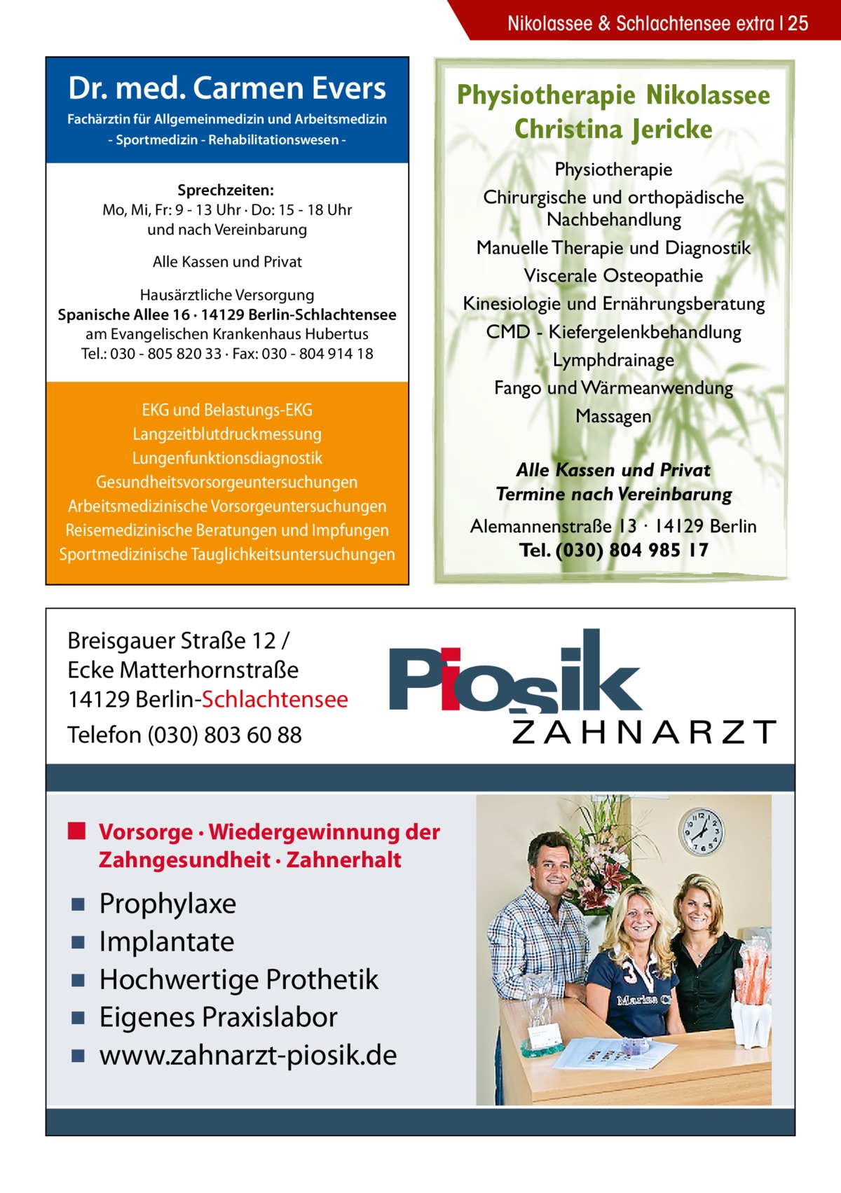 Nikolassee & Schlachtensee extra 25  Dr. med. Carmen Evers Fachärztin für Allgemeinmedizin und Arbeitsmedizin - Sportmedizin - Rehabilitationswesen  Sprechzeiten: Mo, Mi, Fr: 9 - 13 Uhr · Do: 15 - 18 Uhr und nach Vereinbarung Alle Kassen und Privat Hausärztliche Versorgung Spanische Allee 16 · 14129 Berlin-Schlachtensee am Evangelischen Krankenhaus Hubertus Tel.: 030 - 805 820 33 · Fax: 030 - 804 914 18  EKG und Belastungs-EKG Langzeitblutdruckmessung Lungenfunktionsdiagnostik Gesundheitsvorsorgeuntersuchungen Arbeitsmedizinische Vorsorgeuntersuchungen Reisemedizinische Beratungen und Impfungen Sportmedizinische Tauglichkeitsuntersuchungen  Breisgauer Straße 12 / Ecke Matterhornstraße 14129 Berlin-Schlachtensee Telefon (030) 803 60 88  ■ Vorsorge · Wiedergewinnung der Zahngesundheit · Zahnerhalt  ▪ ▪ ▪ ▪ ▪  Prophylaxe Implantate Hochwertige Prothetik Eigenes Praxislabor www.zahnarzt-piosik.de  Physiotherapie Nikolassee Christina Jericke Physiotherapie Chirurgische und orthopädische Nachbehandlung Manuelle Therapie und Diagnostik Viscerale Osteopathie Kinesiologie und Ernährungsberatung CMD - Kiefergelenkbehandlung Lymphdrainage Fango und Wärmeanwendung Massagen Alle Kassen und Privat Termine nach Vereinbarung Alemannenstraße 13 · 14129 Berlin Tel. (030) 804 985 17