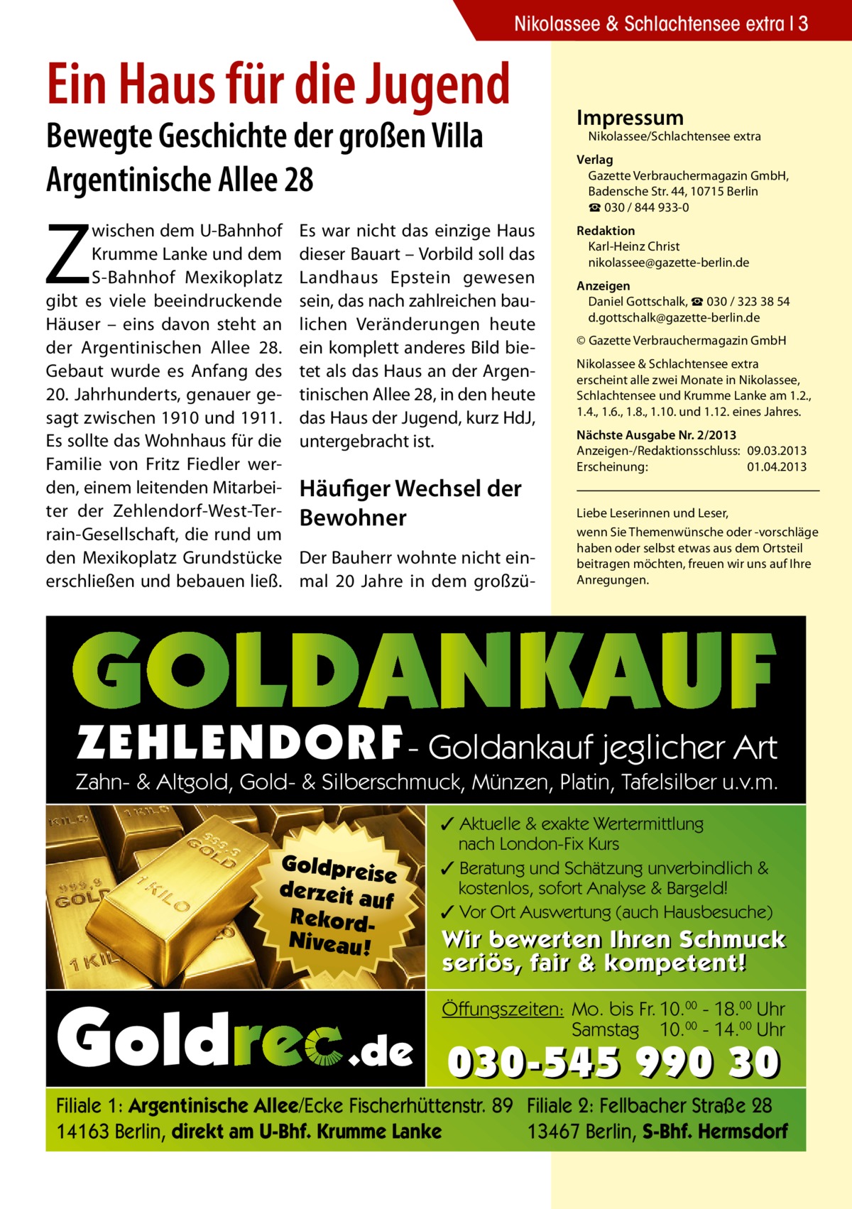 Nikolassee & Schlachtensee extra 3  Ein Haus für die Jugend Bewegte Geschichte der großen Villa Argentinische Allee 28  Z  wischen dem U-Bahnhof Krumme Lanke und dem S-Bahnhof Mexikoplatz gibt es viele beeindruckende Häuser – eins davon steht an der Argentinischen Allee 28. Gebaut wurde es Anfang des 20. Jahrhunderts, genauer gesagt zwischen 1910 und 1911. Es sollte das Wohnhaus für die Familie von Fritz Fiedler werden, einem leitenden Mitarbeiter der Zehlendorf-West-Terrain-Gesellschaft, die rund um den Mexikoplatz Grundstücke erschließen und bebauen ließ.  Es war nicht das einzige Haus dieser Bauart – Vorbild soll das Landhaus Epstein gewesen sein, das nach zahlreichen baulichen Veränderungen heute ein komplett anderes Bild bietet als das Haus an der Argentinischen Allee 28, in den heute das Haus der Jugend, kurz HdJ, untergebracht ist.  Häufiger Wechsel der Bewohner Der Bauherr wohnte nicht einmal 20 Jahre in dem großzü Impressum  Nikolassee/Schlachtensee extra  Verlag Gazette Verbrauchermagazin GmbH, Badensche Str. 44, 10715 Berlin ☎ 030 / 844 933-0 Redaktion Karl-Heinz Christ nikolassee@gazette-berlin.de Anzeigen Daniel Gottschalk, ☎ 030 / 323 38 54 d.gottschalk@gazette-berlin.de © Gazette Verbrauchermagazin GmbH Nikolassee & Schlachtensee extra erscheint alle zwei Monate in Nikolassee, Schlachtensee und Krumme Lanke am 1.2., 1.4., 1.6., 1.8., 1.10. und 1.12. eines Jahres. Nächste Ausgabe Nr. 2/2013 Anzeigen-/Redaktionsschluss:	09.03.2013 Erscheinung:	01.04.2013 Liebe Leserinnen und Leser, wenn Sie Themen­wünsche oder -vorschläge haben oder selbst etwas aus dem Ortsteil beitragen möchten, freuen wir uns auf Ihre Anregungen.  ZEHLENDORF - Goldankauf jeglicher Art  Zahn- & Altgold, Gold- & Silberschmuck, Münzen, Platin, Tafelsilber u.v.m. Goldpreis e derzeit a uf RekordNiveau!  ✓ Aktuelle & exakte Wertermittlung nach London-Fix Kurs ✓ Beratung und Schätzung unverbindlich & kostenlos, sofort Analyse & Bargeld! ✓ Vor Ort Auswertung (auch Hausbesuche)  Wir bewerten Ihren Schmuck seriös, fair & kompetent! Öffungszeiten: Mo. bis Fr. 10.00 - 18.00 Uhr Samstag 10.00 - 14.00 Uhr  030-545 990 30  Filiale 1: Argentinische Allee/Ecke Fischerhüttenstr. 89 Filiale 2: Fellbacher Straße 28 13467 Berlin, S-Bhf. Hermsdorf 14163 Berlin, direkt am U-Bhf. Krumme Lanke