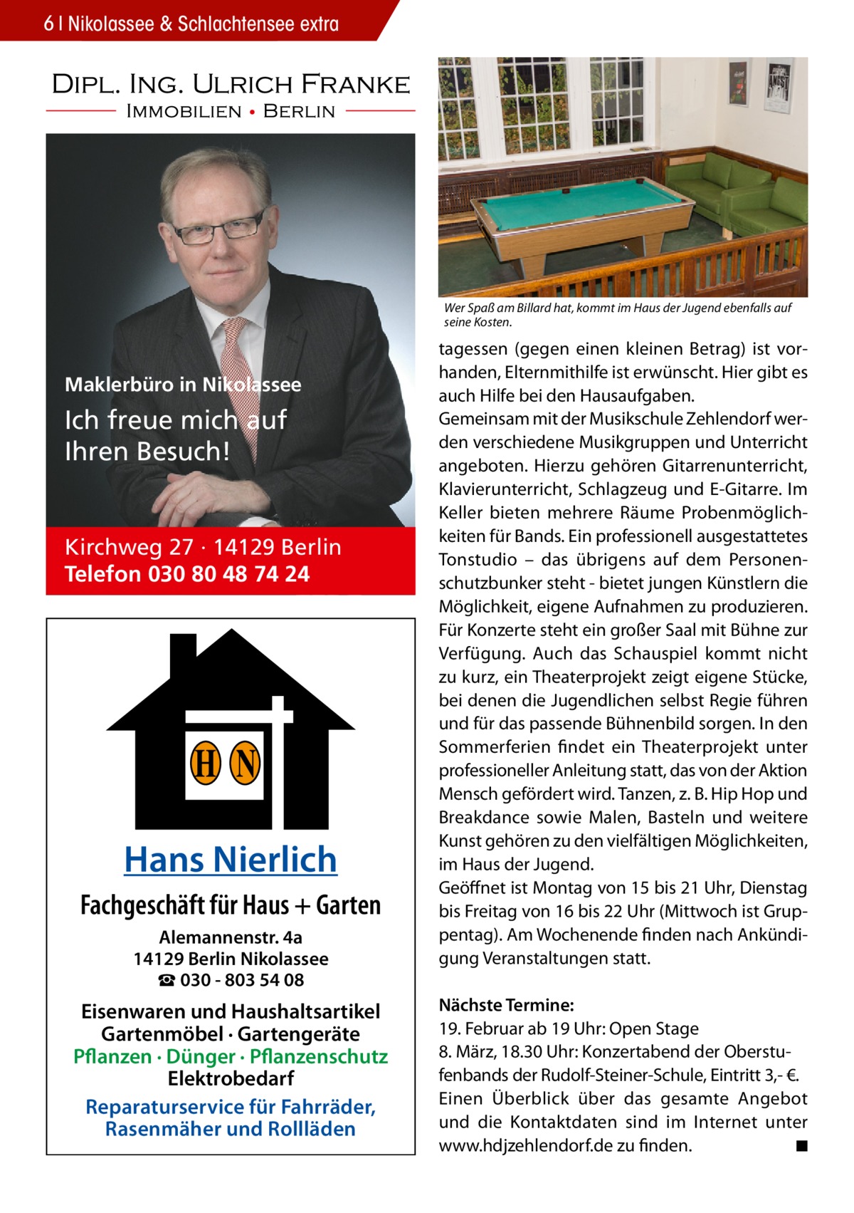 6 Nikolassee & Schlachtensee extra  Wer Spaß am Billard hat, kommt im Haus der Jugend ebenfalls auf seine Kosten.  Maklerbüro in Nikolassee  Ich freue mich auf Ihren Besuch!  Kirchweg 27 · 14129 Berlin Telefon 030 80 48 74 24  H N Hans Nierlich Fachgeschäft für Haus + Garten Alemannenstr. 4a 14129 Berlin Nikolassee ☎ 030 - 803 54 08  Eisenwaren und Haushaltsartikel Gartenmöbel · Gartengeräte Pflanzen · Dünger · Pflanzenschutz Elektrobedarf Reparaturservice für Fahrräder, Rasenmäher und Rollläden  tagessen (gegen einen kleinen Betrag) ist vorhanden, Elternmithilfe ist erwünscht. Hier gibt es auch Hilfe bei den Hausaufgaben. Gemeinsam mit der Musikschule Zehlendorf werden verschiedene Musikgruppen und Unterricht angeboten. Hierzu gehören Gitarrenunterricht, Klavierunterricht, Schlagzeug und E-Gitarre. Im Keller bieten mehrere Räume Probenmöglichkeiten für Bands. Ein professionell ausgestattetes Tonstudio – das übrigens auf dem Personenschutzbunker steht - bietet jungen Künstlern die Möglichkeit, eigene Aufnahmen zu produzieren. Für Konzerte steht ein großer Saal mit Bühne zur Verfügung. Auch das Schauspiel kommt nicht zu kurz, ein Theaterprojekt zeigt eigene Stücke, bei denen die Jugendlichen selbst Regie führen und für das passende Bühnenbild sorgen. In den Sommerferien findet ein Theaterprojekt unter professioneller Anleitung statt, das von der Aktion Mensch gefördert wird. Tanzen, z. B. Hip Hop und Breakdance sowie Malen, Basteln und weitere Kunst gehören zu den vielfältigen Möglichkeiten, im Haus der Jugend. Geöffnet ist Montag von 15 bis 21 Uhr, Dienstag bis Freitag von 16 bis 22 Uhr (Mittwoch ist Gruppentag). Am Wochenende finden nach Ankündigung Veranstaltungen statt. Nächste Termine: 19. Februar ab 19 Uhr: Open Stage 8. März, 18.30 Uhr: Konzertabend der Oberstufenbands der Rudolf-Steiner-Schule, Eintritt 3,- €. Einen Überblick über das gesamte Angebot und die Kontaktdaten sind im Internet unter www.hdjzehlendorf.de zu finden. � ◾