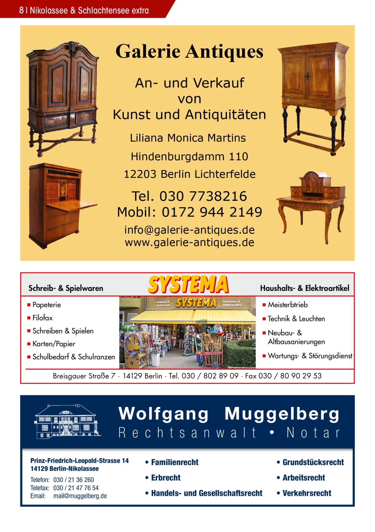 8 Nikolassee & Schlachtensee extra  Galerie Antiques An- und Verkauf von Kunst und Antiquitäten Liliana Monica Martins Hindenburgdamm 110 12203 Berlin Lichterfelde  Tel. 030 7738216 Mobil: 0172 944 2149 info@galerie-antiques.de www.galerie-antiques.de  Schreib- & Spielwaren  Haushalts- & Elektroartikel  ▪ Papeterie  ▪ Meisterbtrieb  ▪ Filofax  ▪ Technik & Leuchten  ▪ Schreiben & Spielen ▪ Karten/Papier  ▪ Neubau- & ▪ Altbausanierungen  ▪ Schulbedarf & Schulranzen  ▪ Wartungs- & Störungsdienst  Breisgauer Straße 7 · 14129 Berlin · Tel. 030 / 802 89 09 · Fax 030 / 80 90 29 53  Prinz-Friedrich-Leopold-Strasse 14 14129 Berlin-Nikolassee Telefon: 030 / 21 36 260 Telefax: 030 / 21 47 76 54 Email: mail@muggelberg.de  • Familienrecht  • Grundstücksrecht  • Erbrecht  • Arbeitsrecht  • Handels- und Gesellschaftsrecht  • Verkehrsrecht