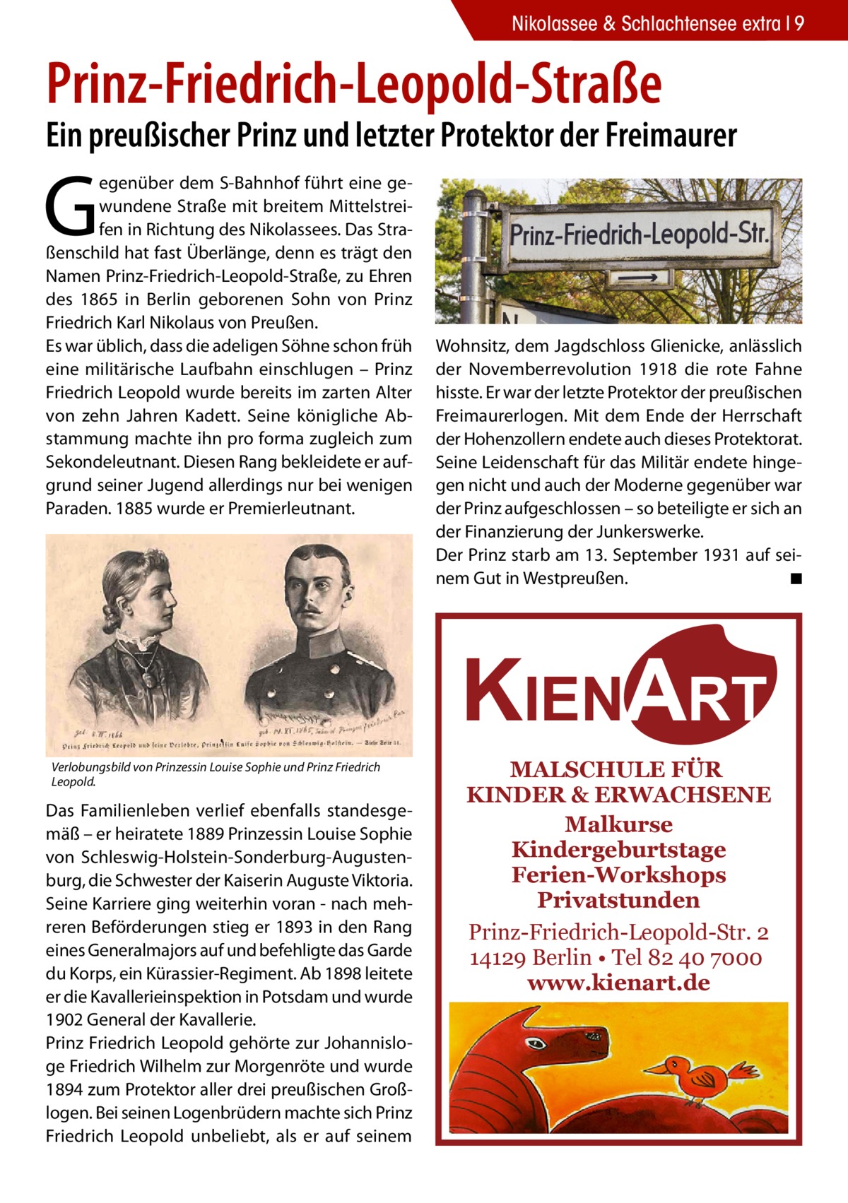 Nikolassee & Schlachtensee extra 9  Prinz-Friedrich-Leopold-Straße  Ein preußischer Prinz und letzter Protektor der Freimaurer  G  egenüber dem S-Bahnhof führt eine gewundene Straße mit breitem Mittelstreifen in Richtung des Nikolassees. Das Straßenschild hat fast Überlänge, denn es trägt den Namen Prinz-Friedrich-Leopold-Straße, zu Ehren des 1865 in Berlin geborenen Sohn von Prinz Friedrich Karl Nikolaus von Preußen. Es war üblich, dass die adeligen Söhne schon früh eine militärische Laufbahn einschlugen – Prinz Friedrich Leopold wurde bereits im zarten Alter von zehn Jahren Kadett. Seine königliche Abstammung machte ihn pro forma zugleich zum Sekondeleutnant. Diesen Rang bekleidete er aufgrund seiner Jugend allerdings nur bei wenigen Paraden. 1885 wurde er Premierleutnant.  Wohnsitz, dem Jagdschloss Glienicke, anlässlich der Novemberrevolution 1918 die rote Fahne hisste. Er war der letzte Protektor der preußischen Freimaurerlogen. Mit dem Ende der Herrschaft der Hohenzollern endete auch dieses Protektorat. Seine Leidenschaft für das Militär endete hingegen nicht und auch der Moderne gegenüber war der Prinz aufgeschlossen – so beteiligte er sich an der Finanzierung der Junkerswerke. Der Prinz starb am 13. September 1931 auf seinem Gut in Westpreußen. � ◾  KIENART Verlobungsbild von Prinzessin Louise Sophie und Prinz Friedrich Leopold.  Das Familienleben verlief ebenfalls standesgemäß – er heiratete 1889 Prinzessin Louise Sophie von Schleswig-Holstein-Sonderburg-Augustenburg, die Schwester der Kaiserin Auguste Viktoria. Seine Karriere ging weiterhin voran - nach mehreren Beförderungen stieg er 1893 in den Rang eines Generalmajors auf und befehligte das Garde du Korps, ein Kürassier-Regiment. Ab 1898 leitete er die Kavallerieinspektion in Potsdam und wurde 1902 General der Kavallerie. Prinz Friedrich Leopold gehörte zur Johannisloge Friedrich Wilhelm zur Morgenröte und wurde 1894 zum Protektor aller drei preußischen Großlogen. Bei seinen Logenbrüdern machte sich Prinz Friedrich Leopold unbeliebt, als er auf seinem  MALSCHULE FÜR KINDER & ERWACHSENE Malkurse Kindergeburtstage Ferien-Workshops Privatstunden Prinz-Friedrich-Leopold-Str. 2 14129 Berlin • Tel 82 40 7000 www.kienart.de