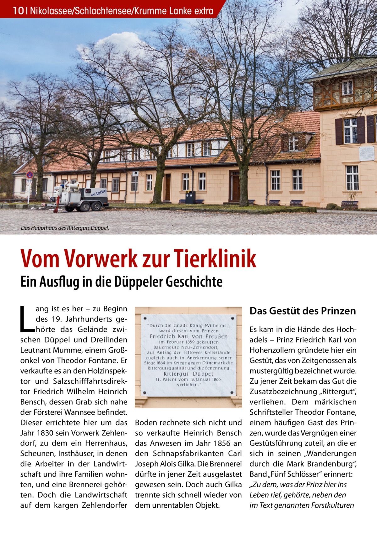 10 Nikolassee/Schlachtensee/Krumme Lanke extra  Das Haupthaus des Ritterguts Düppel.  Vom Vorwerk zur Tierklinik Ein Ausflug in die Düppeler Geschichte  L  ang ist es her – zu Beginn des 19. Jahrhunderts gehörte das Gelände zwischen Düppel und Dreilinden Leutnant Mumme, einem Großonkel von Theodor Fontane. Er verkaufte es an den Holzinspektor und Salzschifffahrtsdirektor Friedrich Wilhelm Heinrich Bensch, dessen Grab sich nahe der Försterei Wannsee befindet. Dieser errichtete hier um das Jahr 1830 sein Vorwerk Zehlendorf, zu dem ein Herrenhaus, Scheunen, Insthäuser, in denen die Arbeiter in der Landwirtschaft und ihre Familien wohnten, und eine Brennerei gehörten. Doch die Landwirtschaft auf dem kargen Zehlendorfer  Das Gestüt des Prinzen  Boden rechnete sich nicht und so verkaufte Heinrich Bensch das Anwesen im Jahr 1856 an den Schnapsfabrikanten Carl Joseph Alois Gilka. Die Brennerei dürfte in jener Zeit ausgelastet gewesen sein. Doch auch Gilka trennte sich schnell wieder von dem unrentablen Objekt.  Es kam in die Hände des Hochadels – Prinz Friedrich Karl von Hohenzollern gründete hier ein Gestüt, das von Zeitgenossen als mustergültig bezeichnet wurde. Zu jener Zeit bekam das Gut die Zusatzbezeichnung „Rittergut“, verliehen. Dem märkischen Schriftsteller Theodor Fontane, einem häufigen Gast des Prinzen, wurde das Vergnügen einer Gestütsführung zuteil, an die er sich in seinen „Wanderungen durch die Mark Brandenburg“, Band „Fünf Schlösser“ erinnert: „Zu dem, was der Prinz hier ins Leben rief, gehörte, neben den im Text genannten Forstkulturen