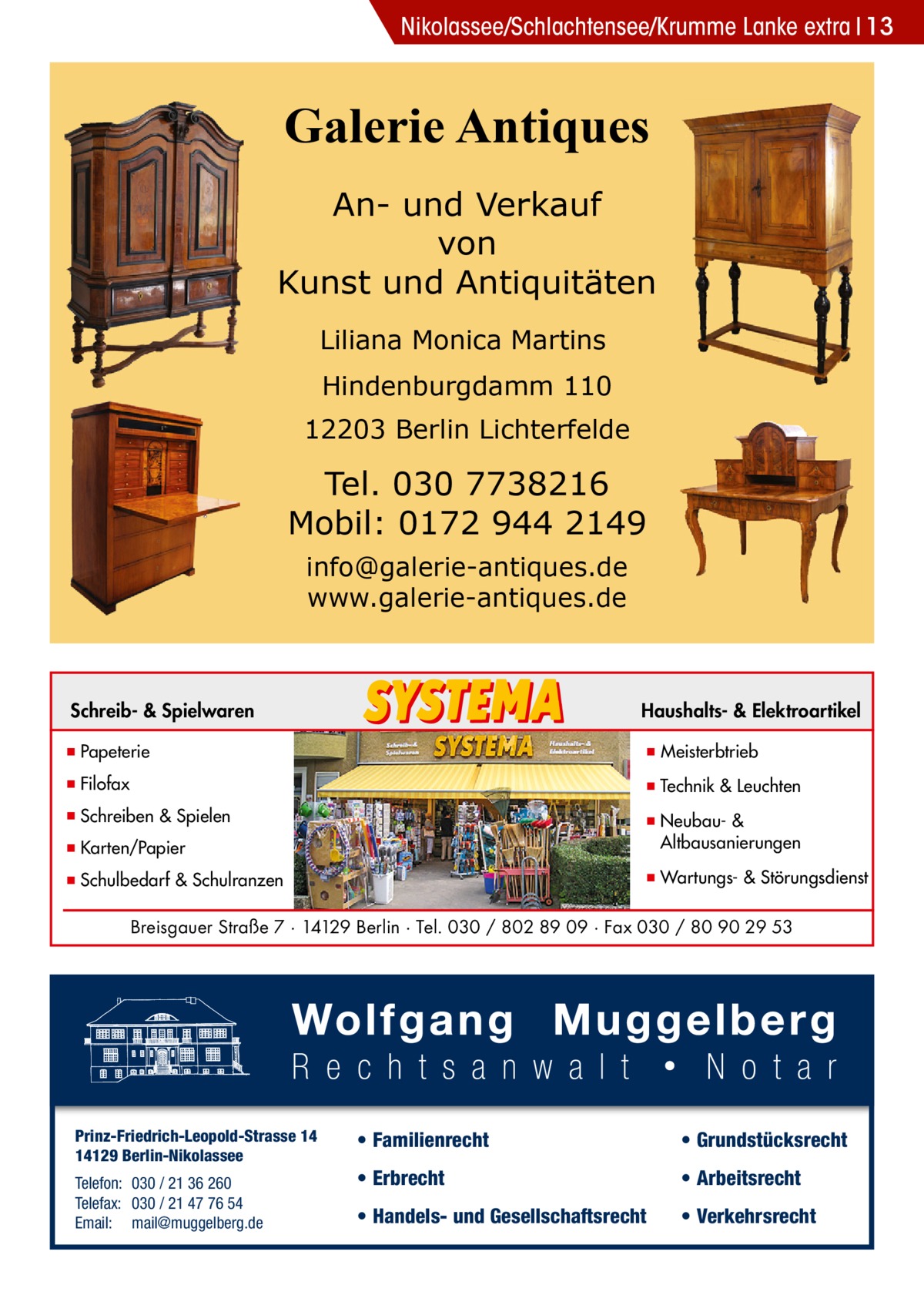 Nikolassee/Schlachtensee/Krumme Lanke extra 13  Galerie Antiques An- und Verkauf von Kunst und Antiquitäten Liliana Monica Martins Hindenburgdamm 110 12203 Berlin Lichterfelde  Tel. 030 7738216 Mobil: 0172 944 2149 info@galerie-antiques.de www.galerie-antiques.de  Schreib- & Spielwaren  Haushalts- & Elektroartikel  ▪ Papeterie  ▪ Meisterbtrieb  ▪ Filofax  ▪ Technik & Leuchten  ▪ Schreiben & Spielen ▪ Karten/Papier  ▪ Neubau- & ▪ Altbausanierungen  ▪ Schulbedarf & Schulranzen  ▪ Wartungs- & Störungsdienst  Breisgauer Straße 7 · 14129 Berlin · Tel. 030 / 802 89 09 · Fax 030 / 80 90 29 53  Prinz-Friedrich-Leopold-Strasse 14 14129 Berlin-Nikolassee Telefon: 030 / 21 36 260 Telefax: 030 / 21 47 76 54 Email: mail@muggelberg.de  • Familienrecht  • Grundstücksrecht  • Erbrecht  • Arbeitsrecht  • Handels- und Gesellschaftsrecht  • Verkehrsrecht