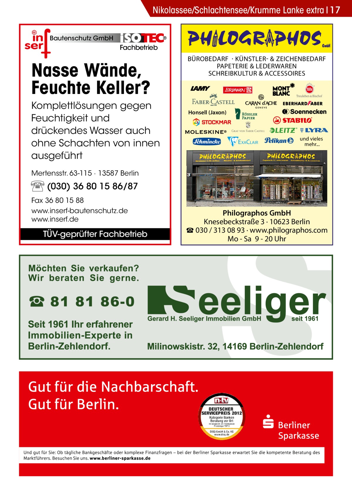 Nikolassee/Schlachtensee/Krumme Lanke extra 17 Bautenschutz GmbH  Fachbetrieb  Nasse Wände, Feuchte Keller? Komplettlösungen gegen Feuchtigkeit und drückendes Wasser auch ohne Schachten von innen ausgeführt  BÜROBEDARF · KÜNSTLER- & ZEICHENBEDARF PAPETERIE & LEDERWAREN SCHREIBKULTUR & ACCESSOIRES  Honsell (Jaxon)  EXACLAIR  und vieles mehr...  Mertensstr. 63-115 · 13587 Berlin  (030) 36 80 15 86/87 Fax 36 80 15 88 www.inserf-bautenschutz.de www.inserf.de  TÜV-geprüfter Fachbetrieb  Philographos GmbH Knesebeckstraße 3 · 10623 Berlin ☎ 030 / 313 08 93 · www.philographos.com Mo - Sa 9 - 20 Uhr