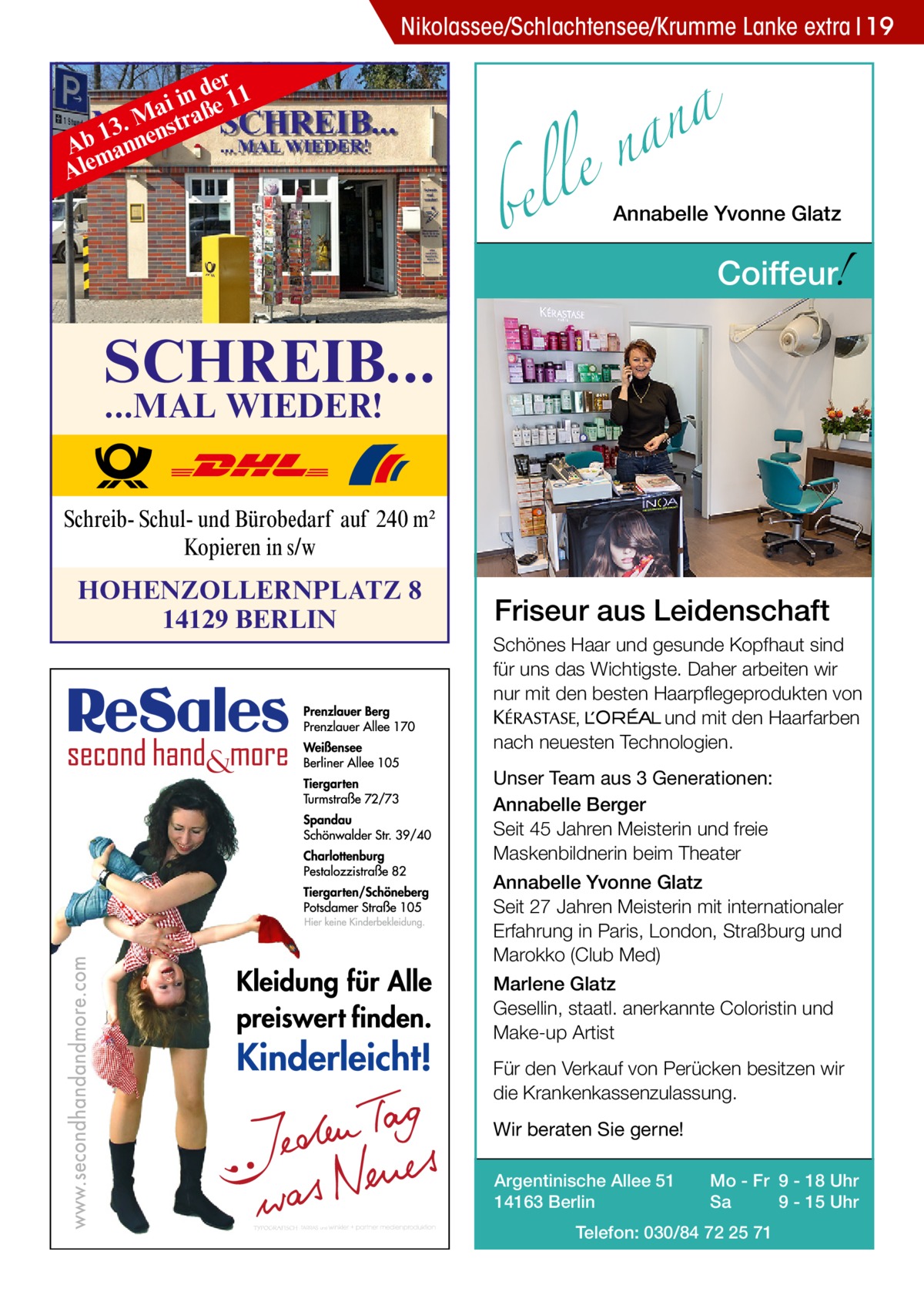 Nikolassee/Schlachtensee/Krumme Lanke extra 19 er n d e 11 i i Ma raß 13. nenst b A man Ale  a n a le n  bel  Annabelle Yvonne Glatz  !  Coiffeur  SCHREIB... ...MAL WIEDER!  Schreib- Schul- und Bürobedarf auf 240 m2 Kopieren in s/w  HOHENZOLLERNPLATZ 8 14129 BERLIN  Friseur aus Leidenschaft Schönes Haar und gesunde Kopfhaut sind für uns das Wichtigste. Daher arbeiten wir nur mit den besten Haarpflegeprodukten von KERASTA, L’Oreal und mit den Haarfarben nach neuesten Technologien. Unser Team aus 3 Generationen: Annabelle Berger Seit 45 Jahren Meisterin und freie Maskenbildnerin beim Theater Annabelle Yvonne Glatz Seit 27 Jahren Meisterin mit internationaler Erfahrung in Paris, London, Straßburg und Marokko (Club Med) Marlene Glatz Gesellin, staatl. anerkannte Coloristin und Make-up Artist Für den Verkauf von Perücken besitzen wir die Krankenkassenzulassung. Wir beraten Sie gerne! Argentinische Allee 51 14163 Berlin  Mo - Fr 9 - 18 Uhr Sa 9 - 15 Uhr  Telefon: 030/84 72 25 71