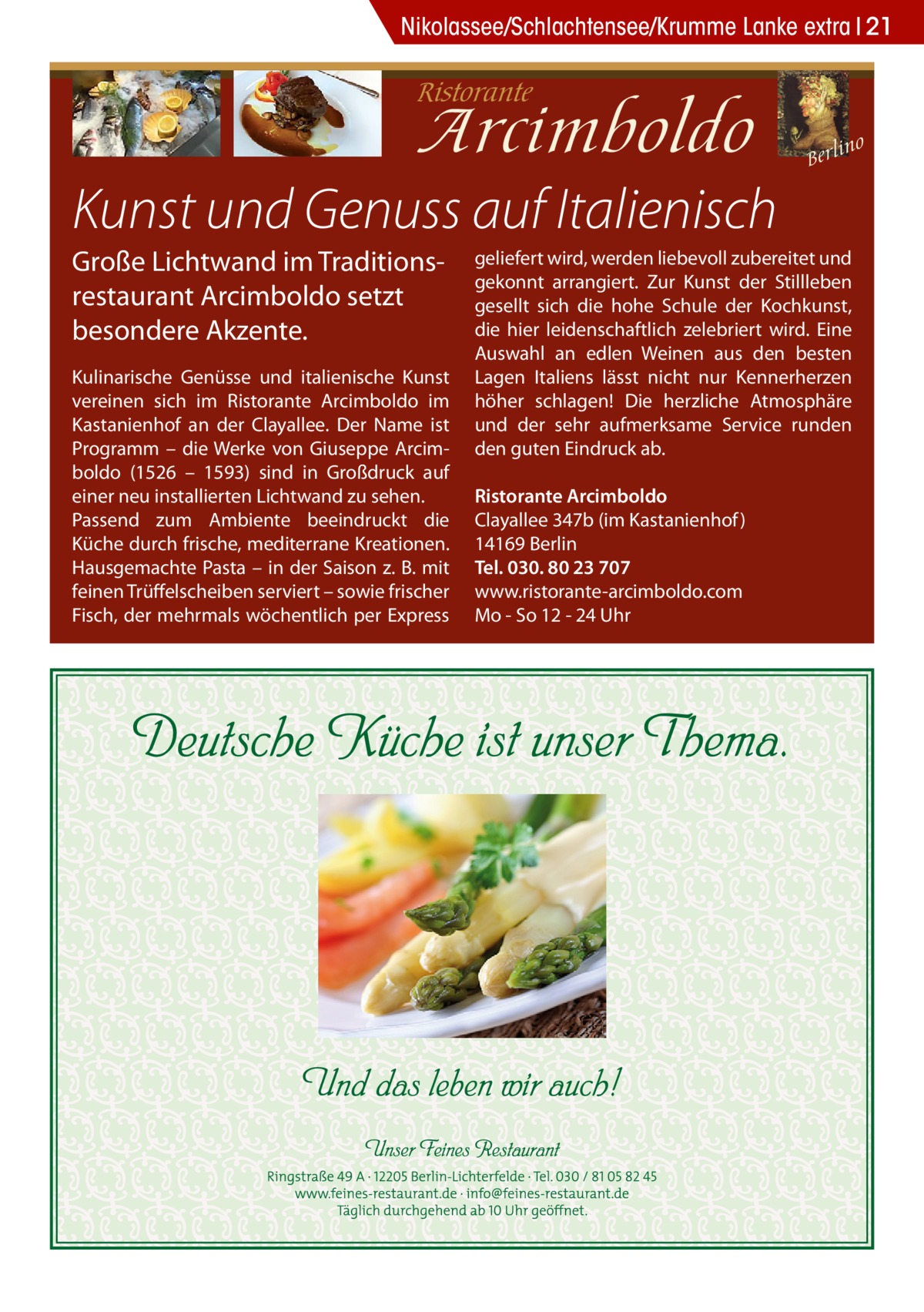 Nikolassee/Schlachtensee/Krumme Lanke extra 21  Kunst und Genuss auf Italienisch Große Lichtwand im Traditionsrestaurant Arcimboldo setzt besondere Akzente. Kulinarische Genüsse und italienische Kunst vereinen sich im Ristorante Arcimboldo im Kastanienhof an der Clayallee. Der Name ist Programm – die Werke von Giuseppe Arcimboldo (1526 – 1593) sind in Großdruck auf einer neu installierten Lichtwand zu sehen. Passend zum Ambiente beeindruckt die Küche durch frische, mediterrane Kreationen. Hausgemachte Pasta – in der Saison z. B. mit feinen Trüffelscheiben serviert – sowie frischer Fisch, der mehrmals wöchentlich per Express  geliefert wird, werden liebevoll zubereitet und gekonnt arrangiert. Zur Kunst der Stillleben gesellt sich die hohe Schule der Kochkunst, die hier leidenschaftlich zelebriert wird. Eine Auswahl an edlen Weinen aus den besten Lagen Italiens lässt nicht nur Kennerherzen höher schlagen! Die herzliche Atmosphäre und der sehr aufmerksame Service runden den guten Eindruck ab. Ristorante Arcimboldo Clayallee 347b (im Kastanienhof ) 14169 Berlin Tel. 030. 80 23 707 www.ristorante-arcimboldo.com Mo - So 12 - 24 Uhr