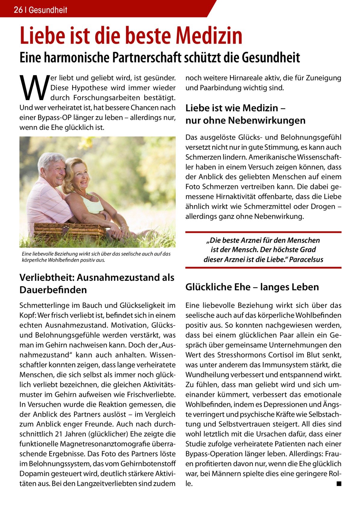 26 Gesundheit  Liebe ist die beste Medizin  Eine harmonische Partnerschaft schützt die Gesundheit  W  er liebt und geliebt wird, ist gesünder. Diese Hypothese wird immer wieder durch Forschungsarbeiten bestätigt. Und wer verheiratet ist, hat bessere Chancen nach einer Bypass-OP länger zu leben – allerdings nur, wenn die Ehe glücklich ist.  noch weitere Hirnareale aktiv, die für Zuneigung und Paarbindung wichtig sind.  Liebe ist wie Medizin – nur ohne Nebenwirkungen Das ausgelöste Glücks- und Belohnungsgefühl versetzt nicht nur in gute Stimmung, es kann auch Schmerzen lindern. Amerikanische Wissenschaftler haben in einem Versuch zeigen können, dass der Anblick des geliebten Menschen auf einem Foto Schmerzen vertreiben kann. Die dabei gemessene Hirnaktivität offenbarte, dass die Liebe ähnlich wirkt wie Schmerzmittel oder Drogen – allerdings ganz ohne Nebenwirkung.  Eine liebevolle Beziehung wirkt sich über das seelische auch auf das körperliche Wohlbefinden positiv aus.  „Die beste Arznei für den Menschen ist der Mensch. Der höchste Grad dieser Arznei ist die Liebe.“ Paracelsus  Verliebtheit: Ausnahmezustand als Dauerbefinden  Glückliche Ehe – langes Leben  Schmetterlinge im Bauch und Glückseligkeit im Kopf: Wer frisch verliebt ist, befindet sich in einem echten Ausnahmezustand. Motivation, Glücksund Belohnungsgefühle werden verstärkt, was man im Gehirn nachweisen kann. Doch der „Ausnahmezustand“ kann auch anhalten. Wissenschaftler konnten zeigen, dass lange verheiratete Menschen, die sich selbst als immer noch glücklich verliebt bezeichnen, die gleichen Aktivitätsmuster im Gehirn aufweisen wie Frischverliebte. In Versuchen wurde die Reaktion gemessen, die der Anblick des Partners auslöst – im Vergleich zum Anblick enger Freunde. Auch nach durchschnittlich 21 Jahren (glücklicher) Ehe zeigte die funktionelle Magnetresonanztomografie überraschende Ergebnisse. Das Foto des Partners löste im Belohnungssystem, das vom Gehirnbotenstoff Dopamin gesteuert wird, deutlich stärkere Aktivitäten aus. Bei den Langzeitverliebten sind zudem  Eine liebevolle Beziehung wirkt sich über das seelische auch auf das körperliche Wohlbefinden positiv aus. So konnten nachgewiesen werden, dass bei einem glücklichen Paar allein ein Gespräch über gemeinsame Unternehmungen den Wert des Stresshormons Cortisol im Blut senkt, was unter anderem das Immunsystem stärkt, die Wundheilung verbessert und entspannend wirkt. Zu fühlen, dass man geliebt wird und sich umeinander kümmert, verbessert das emotionale Wohlbefinden, indem es Depressionen und Ängste verringert und psychische Kräfte wie Selbstachtung und Selbstvertrauen steigert. All dies sind wohl letztlich mit die Ursachen dafür, dass einer Studie zufolge verheiratete Patienten nach einer Bypass-Operation länger leben. Allerdings: Frauen profitierten davon nur, wenn die Ehe glücklich war, bei Männern spielte dies eine geringere Rolle. � ◾