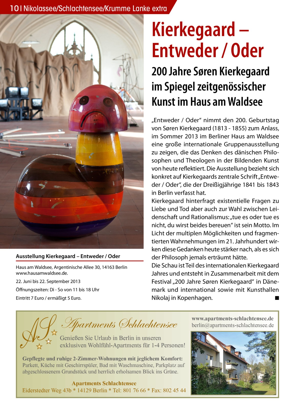 S  10 Nikolassee/Schlachtensee/Krumme Lanke extra  Kierkegaard – Entweder / Oder 200 Jahre Søren Kierkegaard im Spiegel zeitgenössischer Kunst im Haus am Waldsee  Ausstellung Kierkegaard – Entweder / Oder Haus am Waldsee, Argentinische Allee 30, 14163 Berlin www.hausamwaldsee.de. 22. Juni bis 22. September 2013 Öffnungszeiten: Di - So von 11 bis 18 Uhr Eintritt 7 Euro / ermäßigt 5 Euro.  „Entweder / Oder“ nimmt den 200. Geburtstag von Søren Kierkegaard (1813 - 1855) zum Anlass, im Sommer 2013 im Berliner Haus am Waldsee eine große internationale Gruppenausstellung zu zeigen, die das Denken des dänischen Philosophen und Theologen in der Bildenden Kunst von heute reflektiert. Die Ausstellung bezieht sich konkret auf Kierkegaards zentrale Schrift „Entweder / Oder“, die der Dreißigjährige 1841 bis 1843 in Berlin verfasst hat. Kierkegaard hinterfragt existentielle Fragen zu Liebe und Tod aber auch zur Wahl zwischen Leidenschaft und Rationalismus: „tue es oder tue es nicht, du wirst beides bereuen“ ist sein Motto. Im Licht der multiplen Möglichkeiten und fragmentierten Wahrnehmungen im 21. Jahrhundert wirken diese Gedanken heute stärker nach, als es sich der Philosoph jemals erträumt hätte. Die Schau ist Teil des internationalen Kierkegaard Jahres und entsteht in Zusammenarbeit mit dem Festival „200 Jahre Søren Kierkegaard“ in Dänemark und international sowie mit Kunsthallen Nikolaj in Kopenhagen. � ◾  Apartments Schlachtensee Genießen Sie Urlaub in Berlin in unseren exklusiven Wohlfühl-Apartments für 1-4 Personen! Gepflegte und ruhige 2-Zimmer-Wohnungen mit jeglichem Komfort: Parkett, Küche mit Geschirrspüler, Bad mit Waschmaschine, Parkplatz auf abgeschlossenem Grundstück und herrlich erholsamen Blick ins Grüne.  Apartments Schlachtensee Eiderstedter Weg 43b * 14129 Berlin * Tel: 801 76 66 * Fax: 802 45 44  www.apartments-schlachtensee.de berlin@apartments-schlachtensee.de