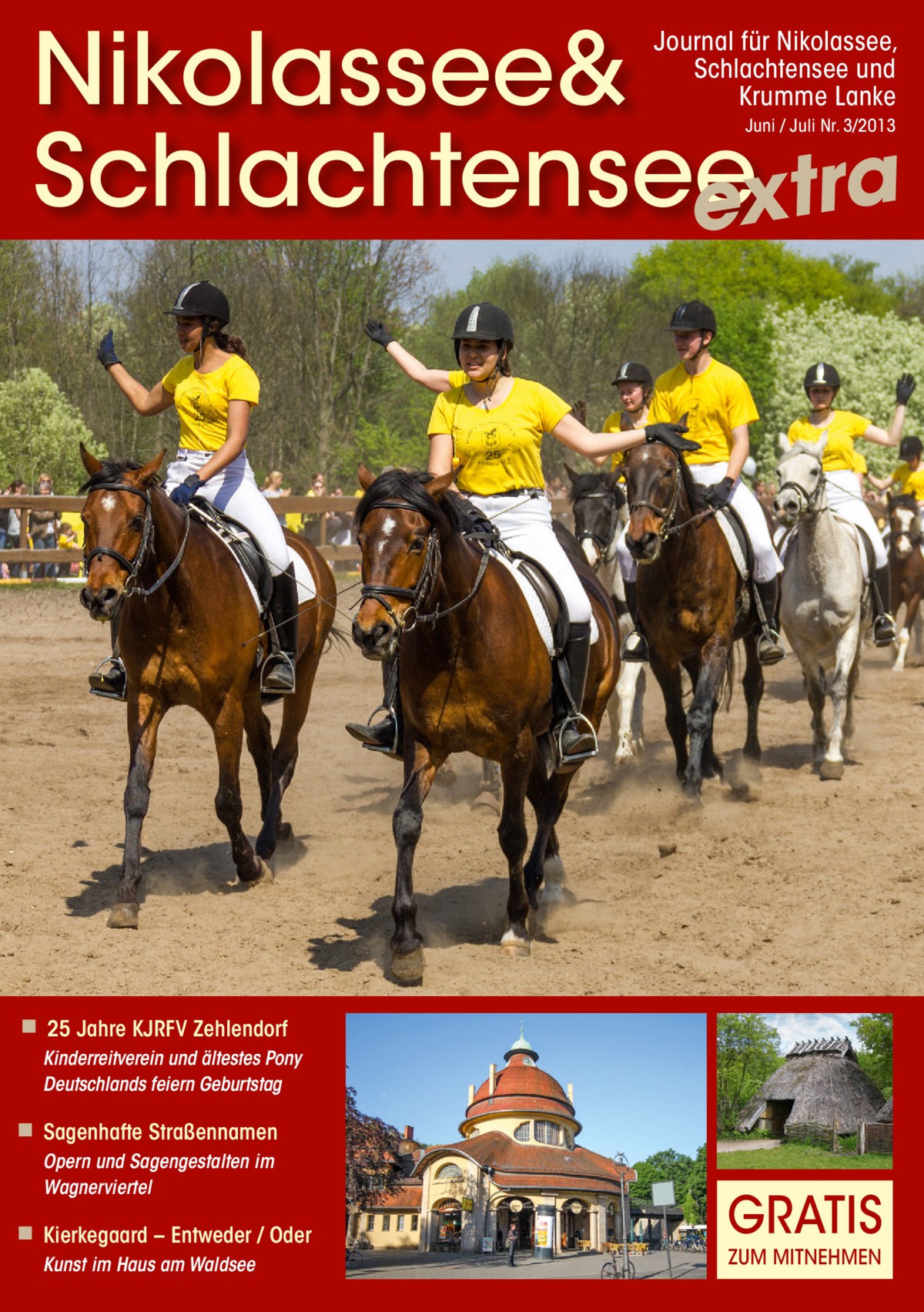 Nikolassee& Schlachtensee extra Journal für Nikolassee, Schlachtensee und Krumme Lanke Juni / Juli Nr. 3/2013  ◾ 25 Jahre KJRFV Zehlendorf Kinderreitverein und ältestes Pony Deutschlands feiern Geburtstag  ◾ Sagenhafte Straßennamen Opern und Sagengestalten im Wagnerviertel  ◾ Kierkegaard – Entweder / Oder Kunst im Haus am Waldsee  GRATIS ZUM MITNEHMEN