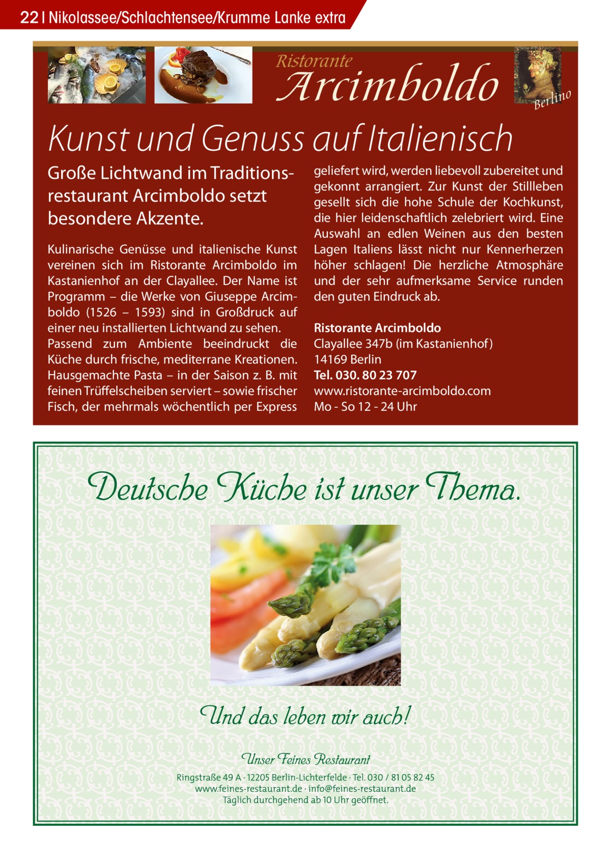 22 Nikolassee/Schlachtensee/Krumme Lanke extra  Kunst und Genuss auf Italienisch Große Lichtwand im Traditionsrestaurant Arcimboldo setzt besondere Akzente. Kulinarische Genüsse und italienische Kunst vereinen sich im Ristorante Arcimboldo im Kastanienhof an der Clayallee. Der Name ist Programm – die Werke von Giuseppe Arcimboldo (1526 – 1593) sind in Großdruck auf einer neu installierten Lichtwand zu sehen. Passend zum Ambiente beeindruckt die Küche durch frische, mediterrane Kreationen. Hausgemachte Pasta – in der Saison z. B. mit feinen Trüffelscheiben serviert – sowie frischer Fisch, der mehrmals wöchentlich per Express  geliefert wird, werden liebevoll zubereitet und gekonnt arrangiert. Zur Kunst der Stillleben gesellt sich die hohe Schule der Kochkunst, die hier leidenschaftlich zelebriert wird. Eine Auswahl an edlen Weinen aus den besten Lagen Italiens lässt nicht nur Kennerherzen höher schlagen! Die herzliche Atmosphäre und der sehr aufmerksame Service runden den guten Eindruck ab. Ristorante Arcimboldo Clayallee 347b (im Kastanienhof ) 14169 Berlin Tel. 030. 80 23 707 www.ristorante-arcimboldo.com Mo - So 12 - 24 Uhr