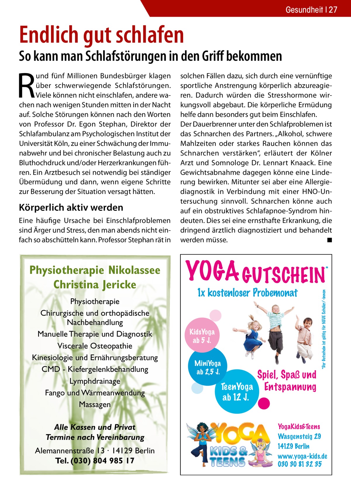 Gesundheit 27  Endlich gut schlafen  So kann man Schlafstörungen in den Griff bekommen  Körperlich aktiv werden Eine häufige Ursache bei Einschlafproblemen sind Ärger und Stress, den man abends nicht einfach so abschütteln kann. Professor Stephan rät in  Physiotherapie Nikolassee Christina Jericke Physiotherapie Chirurgische und orthopädische Nachbehandlung Manuelle Therapie und Diagnostik Viscerale Osteopathie Kinesiologie und Ernährungsberatung CMD - Kiefergelenkbehandlung Lymphdrainage Fango und Wärmeanwendung Massagen Alle Kassen und Privat Termine nach Vereinbarung Alemannenstraße 13 · 14129 Berlin Tel. (030) 804 985 17  solchen Fällen dazu, sich durch eine vernünftige sportliche Anstrengung körperlich abzureagieren. Dadurch würden die Stresshormone wirkungsvoll abgebaut. Die körperliche Ermüdung helfe dann besonders gut beim Einschlafen. Der Dauerbrenner unter den Schlafproblemen ist das Schnarchen des Partners. „Alkohol, schwere Mahlzeiten oder starkes Rauchen können das Schnarchen verstärken“, erläutert der Kölner Arzt und Somnologe Dr. Lennart Knaack. Eine Gewichtsabnahme dagegen könne eine Linderung bewirken. Mitunter sei aber eine Allergie­ diagnostik in Verbindung mit einer HNO-Untersuchung sinnvoll. Schnarchen könne auch auf ein obstruktives Schlafapnoe-Syndrom hindeuten. Dies sei eine ernsthafte Erkrankung, die dringend ärztlich diagnostiziert und behandelt werden müsse. � ◾  YOGA GUTSCHEIN 1x kostenloser Probemonat  KidsYoga ab 5 J. MiniYoga ab 2,5 J.  *  *Der Gutschein ist gültig für NEUE Schüler/-innen  R  und fünf Millionen Bundesbürger klagen über schwerwiegende Schlafstörungen. Viele können nicht einschlafen, andere wachen nach wenigen Stunden mitten in der Nacht auf. Solche Störungen können nach den Worten von Professor Dr. Egon Stephan, Direktor der Schlafambulanz am Psychologischen Institut der Universität Köln, zu einer Schwächung der Immunabwehr und bei chronischer Belastung auch zu Bluthochdruck und/oder Herzerkrankungen führen. Ein Arztbesuch sei notwendig bei ständiger Übermüdung und dann, wenn eigene Schritte zur Besserung der Situation versagt hätten.  Spiel, Spaß und TeenYoga Entspannung ab 12 J. YogaKids&Teens Wasgensteig 29 14129 Berlin www.yoga-kids.de 030 30 81 32 35