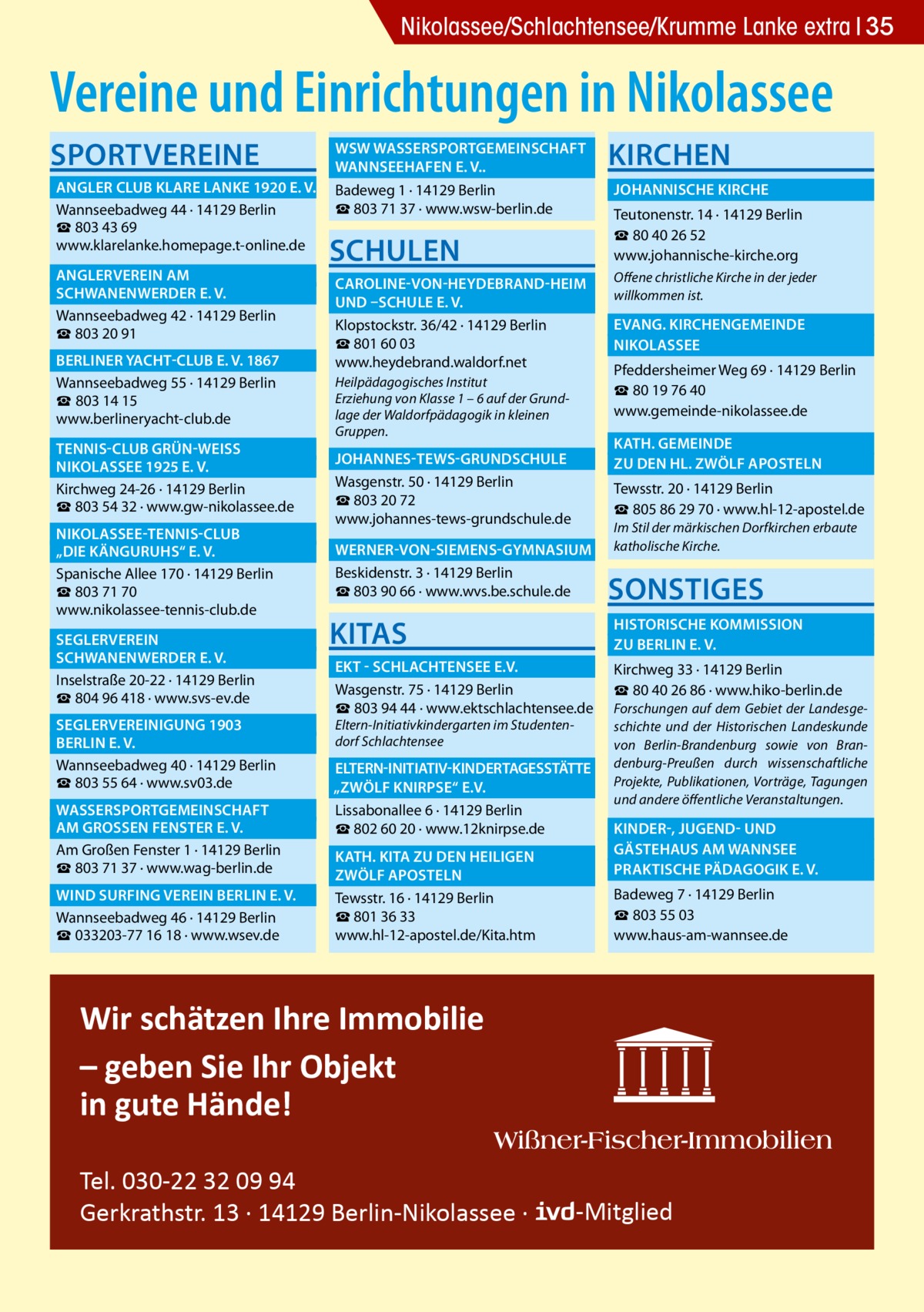 Gesundheit Nikolassee/Schlachtensee/Krumme Lanke extra 35  Vereine und Einrichtungen in Nikolassee Sportvereine  	 WSW Wassersportgemeinschaft � 	 Wannseehafen e. V..� 	 Angler Club Klare Lanke 1920 e. V.� Badeweg 1 · 14129 Berlin ☎ 803 71 37 · www.wsw-berlin.de Wannseebadweg 44 · 14129 Berlin ☎ 803 43 69 www.klarelanke.homepage.t-online.de 	 Anglerverein Am� 	 Schwanenwerder e. V.� Wannseebadweg 42 · 14129 Berlin ☎ 803 20 91 	Berliner Yacht-Club e. V. 1867� Wannseebadweg 55 · 14129 Berlin ☎ 803 14 15 www.berlineryacht-club.de 	 Tennis-Club Grün-WeiSS � 	 Nikolassee 1925 e. V.� Kirchweg 24-26 · 14129 Berlin ☎ 803 54 32 · www.gw-nikolassee.de 	 Nikolassee-Tennis-Club � 	 „Die Känguruhs“ e. V.� Spanische Allee 170 · 14129 Berlin ☎ 803 71 70 www.nikolassee-tennis-club.de 	Seglerverein� 	 Schwanenwerder e. V.� Inselstraße 20-22 · 14129 Berlin ☎ 804 96 418 · www.svs-ev.de 	 Seglervereinigung 1903 � 	Berlin e. V.� Wannseebadweg 40 · 14129 Berlin ☎ 803 55 64 · www.sv03.de 	 Wassersportgemeinschaft � 	am GroSSen Fenster e. V.� Am Großen Fenster 1 · 14129 Berlin ☎ 803 71 37 · www.wag-berlin.de 	 Wind Surfing Verein Berlin e. V.� Wannseebadweg 46 · 14129 Berlin ☎ 033203-77 16 18 · www.wsev.de  Schulen  Kirchen 	 Johannische Kirche � Teutonenstr. 14 · 14129 Berlin ☎ 80 40 26 52 www.johannische-kirche.org  	 Caroline-von-Heydebrand-Heim � Offene christliche Kirche in der jeder willkommen ist. 	und –Schule e. V. � 	 Evang. Kirchengemeinde � Klopstockstr. 36/42 · 14129 Berlin ☎ 801 60 03 	Nikolassee� www.heydebrand.waldorf.net Pfeddersheimer Weg 69 · 14129 Berlin Heilpädagogisches Institut ☎ 80 19 76 40 Erziehung von Klasse 1 – 6 auf der Grundwww.gemeinde-nikolassee.de lage der Waldorfpädagogik in kleinen Gruppen.  	 Kath. gemeinde � 	zu den Hl. Zwölf Aposteln �  	 Johannes-Tews-Grundschule � Wasgenstr. 50 · 14129 Berlin ☎ 803 20 72 www.johannes-tews-grundschule.de  Tewsstr. 20 · 14129 Berlin ☎ 805 86 29 70 · www.hl-12-apostel.de Im Stil der märkischen Dorfkirchen erbaute katholische Kirche.  	 Werner-von-Siemens-Gymnasium � Beskidenstr. 3 · 14129 Berlin ☎ 803 90 66 · www.wvs.be.schule.de  Sonstiges  KITAS  	 Historische Kommission � 	zu Berlin e. V.�  	 EKT - Schlachtensee e.V.� Wasgenstr. 75 · 14129 Berlin ☎ 803 94 44 · www.ektschlachtensee.de Eltern-Initiativkindergarten im Studentendorf Schlachtensee  Kirchweg 33 · 14129 Berlin ☎ 80 40 26 86 · www.hiko-berlin.de Forschungen auf dem Gebiet der Landesgeschichte und der Historischen Landeskunde von Berlin-Brandenburg sowie von Brandenburg-Preußen durch wissenschaftliche Projekte, Publikationen, Vorträge, Tagungen und andere öffentliche Veranstaltungen.  	Eltern-Initiativ-Kindertagesstätte� „Zwölf Knirpse“ e.V. � Lissabonallee 6 · 14129 Berlin ☎ 802 60 20 · www.12knirpse.de 	 Kinder-, Jugend- und � 	Gästehaus am Wannsee� 	 Kath. Kita zu den heiligen � 	 Praktische Pädagogik e. V.� 	zwölf Aposteln� Tewsstr. 16 · 14129 Berlin ☎ 801 36 33 www.hl-12-apostel.de/Kita.htm  Badeweg 7 · 14129 Berlin ☎ 803 55 03 www.haus-am-wannsee.de  Wir schätzen Ihre Immobilie – geben Sie Ihr Objekt in gute Hände! Tel. 030-22 32 09 94 Gerkrathstr. 13 · 14129 Berlin-Nikolassee ·  -Mitglied