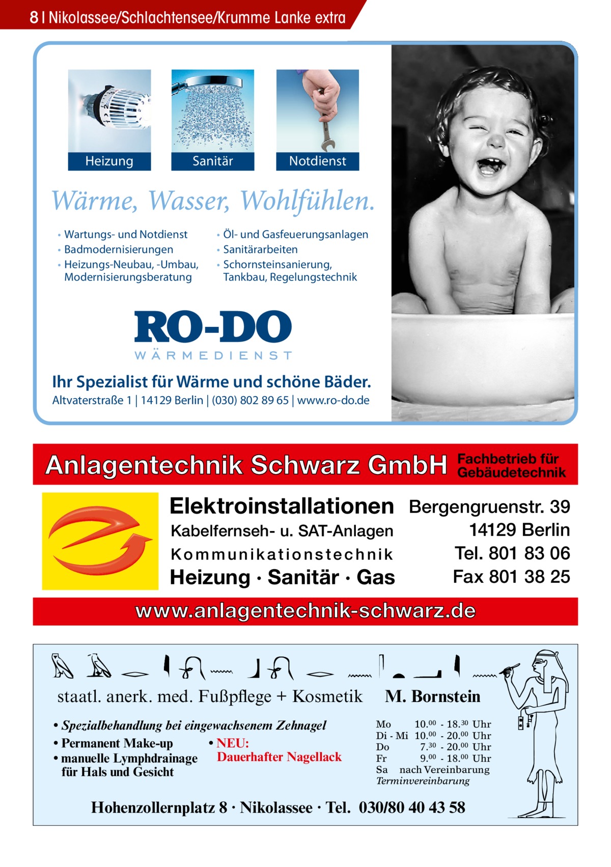 8 Nikolassee/Schlachtensee/Krumme Lanke extra  Heizung  Sanitär  • Wartungs- und Notdienst • Badmodernisierungen • Heizungs-Neubau, -Umbau, Modernisierungsberatung  Notdienst  • Öl- und Gasfeuerungsanlagen • Sanitärarbeiten • Schornsteinsanierung, Tankbau, Regelungstechnik  Ihr Spezialist für Wärme und schöne Bäder. Altvaterstraße 1 | 14129 Berlin | (030) 802 89 65 | www.ro-do.de  Anlagentechnik Schwarz GmbH  Fachbetrieb für Gebäudetechnik  Elektroinstallationen Bergengruenstr. 39 Kabelfernseh- u. SAT-Anlagen Kommunikationstechnik  Heizung · Sanitär · Gas  14129 Berlin Tel. 801 83 06 Fax 801 38 25  www.anlagentechnik-schwarz.de  staatl. anerk. med. Fußpflege + Kosmetik • Spezialbehandlung bei eingewachsenem Zehnagel • Permanent Make-up • NEU: • manuelle Lymphdrainage Dauerhafter Nagellack für Hals und Gesicht  M. Bornstein Mo 10.00 - 18.30 Uhr Di - Mi 10.00 - 20.00 Uhr Do 7.30 - 20.00 Uhr Fr 9.00 - 18.00 Uhr Sa nach Vereinbarung Terminvereinbarung  Hohenzollernplatz 8 · Nikolassee · Tel. 030/80 40 43 58