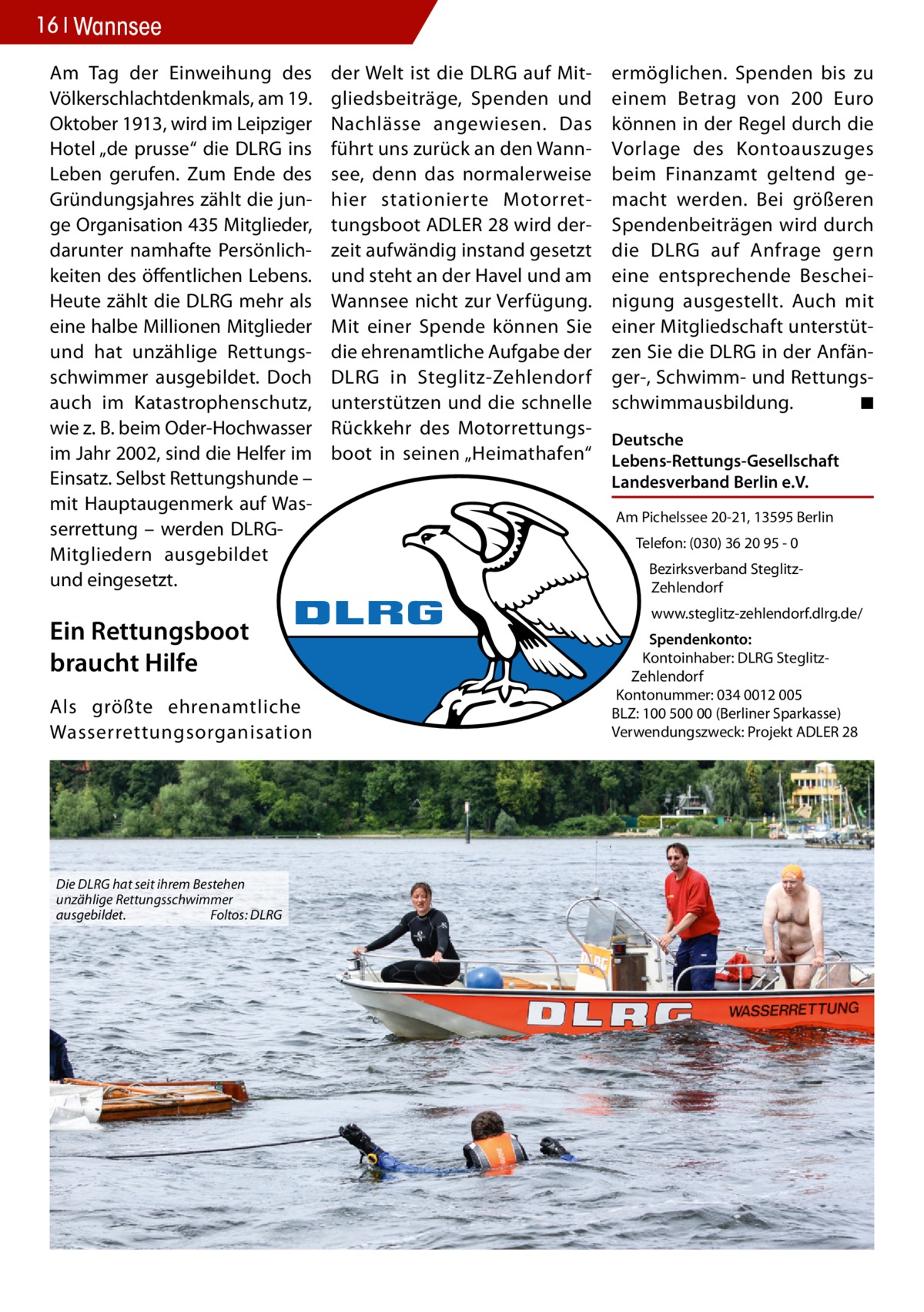 16 Wannsee Am Tag der Einweihung des Völkerschlachtdenkmals, am 19. Oktober 1913, wird im Leipziger Hotel „de prusse“ die DLRG ins Leben gerufen. Zum Ende des Gründungsjahres zählt die junge Organisation 435 Mitglieder, darunter namhafte Persönlichkeiten des öffentlichen Lebens. Heute zählt die DLRG mehr als eine halbe Millionen Mitglieder und hat unzählige Rettungsschwimmer ausgebildet. Doch auch im Katastrophenschutz, wie z. B. beim Oder-Hochwasser im Jahr 2002, sind die Helfer im Einsatz. Selbst Rettungshunde – mit Hauptaugenmerk auf Wasserrettung – werden DLRGMitgliedern ausgebildet und eingesetzt.  Ein Rettungsboot braucht Hilfe Als größte ehrenamtliche Wasserrettungsorganisation  Die DLRG hat seit ihrem Bestehen unzählige Rettungsschwimmer ausgebildet. Foltos: DLRG  der Welt ist die DLRG auf Mitgliedsbeiträge, Spenden und Nachlässe angewiesen. Das führt uns zurück an den Wannsee, denn das normalerweise hier stationierte Motorrettungsboot ADLER 28 wird derzeit aufwändig instand gesetzt und steht an der Havel und am Wannsee nicht zur Verfügung. Mit einer Spende können Sie die ehrenamtliche Aufgabe der DLRG in Steglitz-Zehlendorf unterstützen und die schnelle Rückkehr des Motorrettungsboot in seinen „Heimathafen“  ermöglichen. Spenden bis zu einem Betrag von 200 Euro können in der Regel durch die Vorlage des Kontoauszuges beim Finanzamt geltend gemacht werden. Bei größeren Spendenbeiträgen wird durch die DLRG auf Anfrage gern eine entsprechende Bescheinigung ausgestellt. Auch mit einer Mitgliedschaft unterstützen Sie die DLRG in der Anfänger-, Schwimm- und Rettungsschwimmausbildung. ◾ Deutsche Lebens-Rettungs-Gesellschaft Landesverband Berlin e.V. Am Pichelssee 20-21, 13595 Berlin Telefon: (030) 36 20 95 - 0 Bezirksverband SteglitzZehlendorf www.steglitz-zehlendorf.dlrg.de/ Spendenkonto: Kontoinhaber: DLRG SteglitzZehlendorf Kontonummer: 034 0012 005 BLZ: 100 500 00 (Berliner Sparkasse) Verwendungszweck: Projekt ADLER 28