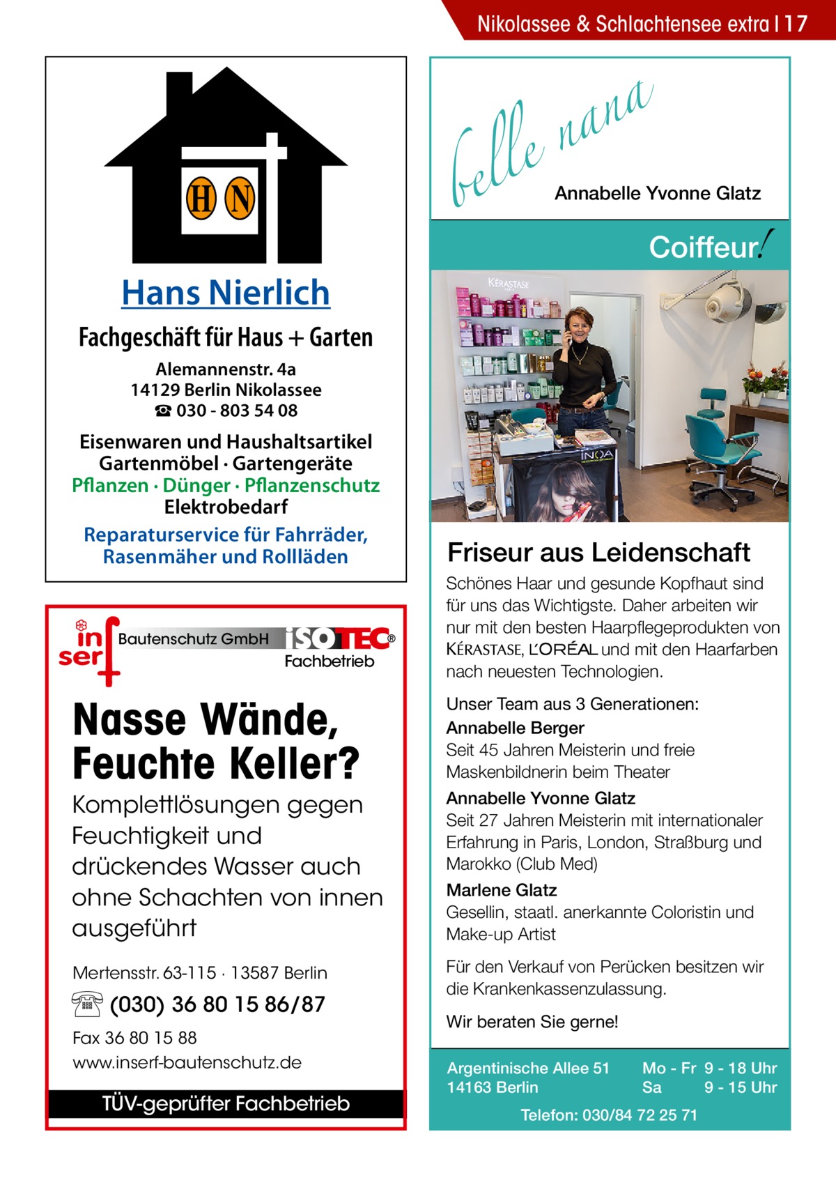 Nikolassee & Schlachtensee extra 17  a n a le n  H N Hans Nierlich  bel  Annabelle Yvonne Glatz  !  Coiffeur  Fachgeschäft für Haus + Garten Alemannenstr. 4a 14129 Berlin Nikolassee ☎ 030 - 803 54 08  Eisenwaren und Haushaltsartikel Gartenmöbel · Gartengeräte Pflanzen · Dünger · Pflanzenschutz Elektrobedarf Reparaturservice für Fahrräder, Rasenmäher und Rollläden  Bautenschutz GmbH  Fachbetrieb  Friseur aus Leidenschaft Schönes Haar und gesunde Kopfhaut sind für uns das Wichtigste. Daher arbeiten wir nur mit den besten Haarpflegeprodukten von KERASTA, L’Oreal und mit den Haarfarben nach neuesten Technologien.  Nasse Wände, Feuchte Keller?  Unser Team aus 3 Generationen: Annabelle Berger Seit 45 Jahren Meisterin und freie Maskenbildnerin beim Theater  Komplettlösungen gegen Feuchtigkeit und drückendes Wasser auch ohne Schachten von innen ausgeführt  Annabelle Yvonne Glatz Seit 27 Jahren Meisterin mit internationaler Erfahrung in Paris, London, Straßburg und Marokko (Club Med) Marlene Glatz Gesellin, staatl. anerkannte Coloristin und Make-up Artist  Mertensstr. 63-115 · 13587 Berlin  Für den Verkauf von Perücken besitzen wir die Krankenkassenzulassung.  (030) 36 80 15 86/87 Fax 36 80 15 88 www.inserf-bautenschutz.de  TÜV-geprüfter Fachbetrieb  Wir beraten Sie gerne! Argentinische Allee 51 14163 Berlin  Mo - Fr 9 - 18 Uhr Sa 9 - 15 Uhr  Telefon: 030/84 72 25 71