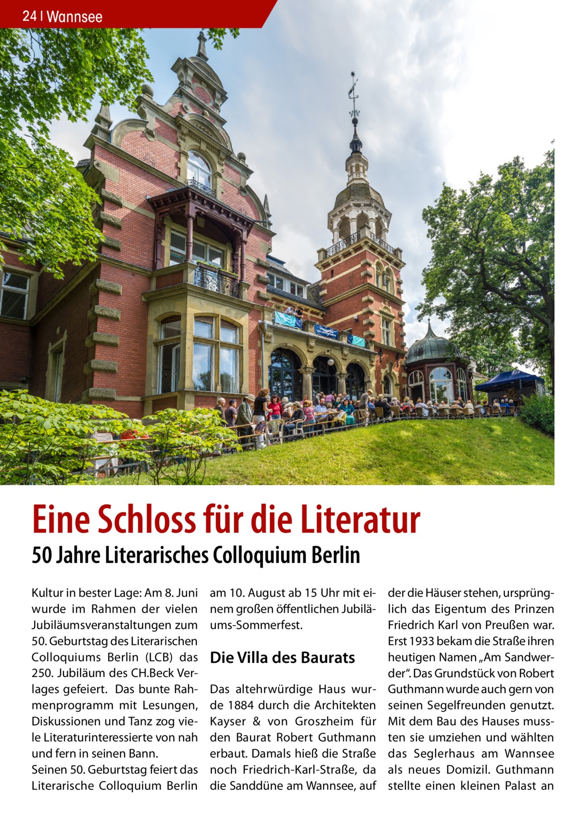 24 Wannsee  Eine Schloss für die Literatur 50 Jahre Literarisches Colloquium Berlin Kultur in bester Lage: Am 8. Juni wurde im Rahmen der vielen Jubiläumsveranstaltungen zum 50. Geburtstag des Literarischen Colloquiums Berlin (LCB) das 250. Jubiläum des CH.Beck Verlages gefeiert. Das bunte Rahmenprogramm mit Lesungen, Diskussionen und Tanz zog viele Literaturinteressierte von nah und fern in seinen Bann. Seinen 50. Geburtstag feiert das Literarische Colloquium Berlin  am 10. August ab 15 Uhr mit ei- der die Häuser stehen, ursprüngnem großen öffentlichen Jubilä- lich das Eigentum des Prinzen Friedrich Karl von Preußen war. ums-Sommerfest. Erst 1933 bekam die Straße ihren heutigen Namen „Am SandwerDie Villa des Baurats der“. Das Grundstück von Robert Das altehrwürdige Haus wur- Guthmann wurde auch gern von de 1884 durch die Architekten seinen Segelfreunden genutzt. Kayser & von Groszheim für Mit dem Bau des Hauses mussden Baurat Robert Guthmann ten sie umziehen und wählten erbaut. Damals hieß die Straße das Seglerhaus am Wannsee noch Friedrich-Karl-Straße, da als neues Domizil. Guthmann die Sanddüne am Wannsee, auf stellte einen kleinen Palast an