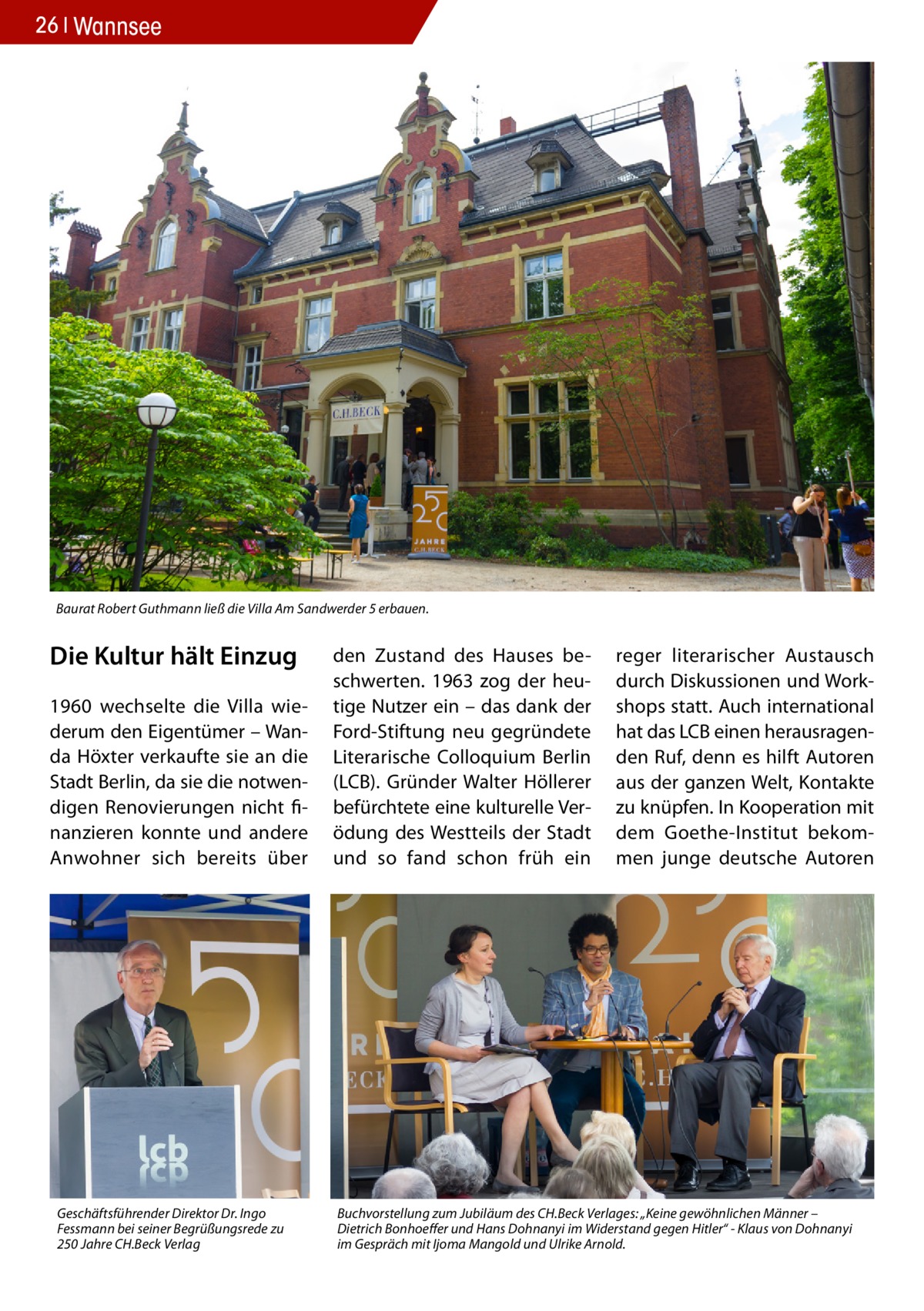 26 Wannsee  Baurat Robert Guthmann ließ die Villa Am Sandwerder 5 erbauen.  Die Kultur hält Einzug 1960 wechselte die Villa wiederum den Eigentümer – Wanda Höxter verkaufte sie an die Stadt Berlin, da sie die notwendigen Renovierungen nicht finanzieren konnte und andere Anwohner sich bereits über  Geschäftsführender Direktor Dr. Ingo Fessmann bei seiner Begrüßungsrede zu 250 Jahre CH.Beck Verlag  den Zustand des Hauses beschwerten. 1963 zog der heutige Nutzer ein – das dank der Ford-Stiftung neu gegründete Literarische Colloquium Berlin (LCB). Gründer Walter Höllerer befürchtete eine kulturelle Verödung des Westteils der Stadt und so fand schon früh ein  reger literarischer Austausch durch Diskussionen und Workshops statt. Auch international hat das LCB einen herausragenden Ruf, denn es hilft Autoren aus der ganzen Welt, Kontakte zu knüpfen. In Kooperation mit dem Goethe-Institut bekommen junge deutsche Autoren  Buchvorstellung zum Jubiläum des CH.Beck Verlages: „Keine gewöhnlichen Männer – Dietrich Bonhoeffer und Hans Dohnanyi im Widerstand gegen Hitler“ - Klaus von Dohnanyi im Gespräch mit Ijoma Mangold und Ulrike Arnold.