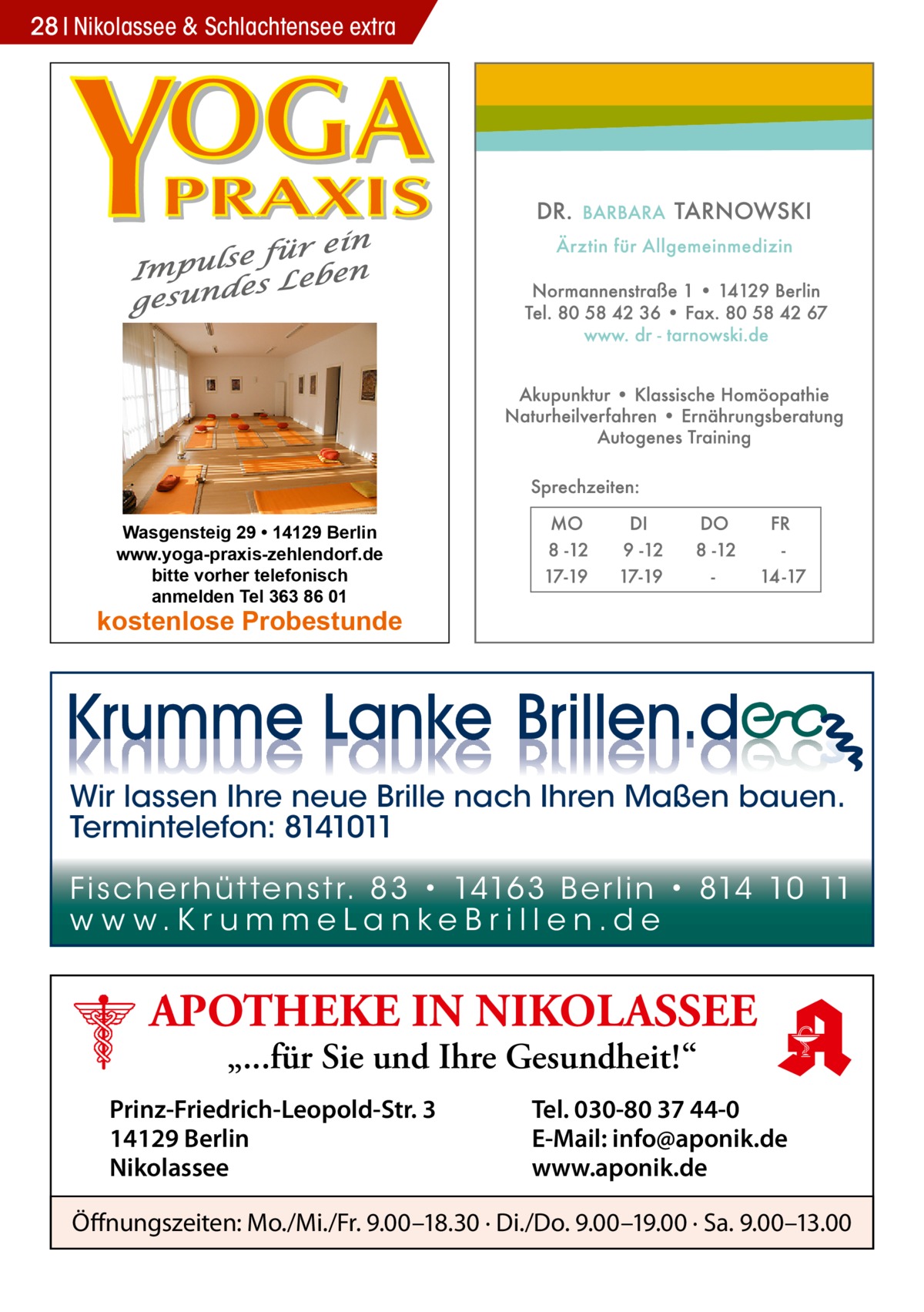 28 Nikolassee & Schlachtensee extra  Wasgensteig 29 • 14129 Berlin www.yoga-praxis-zehlendorf.de bitte vorher telefonisch anmelden Tel 363 86 01  kostenlose Probestunde  Wir lassen Ihre neue Brille nach Ihren Maßen bauen. Termintelefon: 8141011 Fi sc h e r h ü t te n s t r. 8 3 • 1416 3 B e r l i n • 814 10 11 w w w.K r u m m e La n ke B r i l l e n.d e  APOTHEKE IN NIKOLASSEE „...für Sie und Ihre Gesundheit!“  Prinz-Friedrich-Leopold-Str. 3 14129 Berlin Nikolassee  Tel. 030-80 37 44-0 E-Mail: info@aponik.de www.aponik.de  Öffnungszeiten: Mo./Mi./Fr. 9.00–18.30 · Di./Do. 9.00–19.00 · Sa. 9.00–13.00